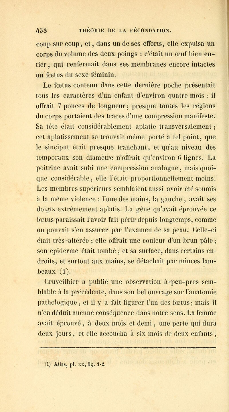 coup sur coup, et, dans un de ses efforts, elle expulsa un corps du volume des deux poings : c'était un œuf bien en- tier , qui renfermait dans ses membranes encore intactes un fœtus du sexe féminin. Le fœtus contenu dans cette dernière poche présentait tous les caractères d'un enfant d'environ quatre mois : il offrait 7 pouces de longueur; presque toutes les régions du corps portaient des traces d'une compression manifeste. Sa tête était considérablement aplatie transversalement ; cet aplatissement se trouvait même porté à tel point, que le sinciput était presque tranchant, et qu'au niveau des temporaux son diamètre n'offrait qu'environ 6 lignes. La poitrine avait subi une compression analogue, mais quoi- que considérable, elle l'était proportionnellement moins. Les membres supérieurs semblaient aussi avoir été soumis à la même violence : l'une des mains, la gauche , avait ses doigts extrêmement aplatis. La gêne qu'avait éprouvée ce fœtus paraissait l'avoir fait périr depuis longtemps, comme on pouvait s'en assurer par l'examen de sa peau. Celle-ci était très-altérée ; elle offrait une couleur d'un brun pâle ; son épidémie était tombé ; et sa surface, dans certains en- droits, et surtout aux mains, se détachait par minces lam- beaux (1). Cruveilhier a publié une observation à-peu-près sem- blable à la précédente, dans son bel ouvrage sur l'anatomie pathologique, et il y a fait figurer l'un des fœtus ; mais il n'en déduit aucune conséquence dans notre sens. La femme avait éprouvé, à deux mois^ et demi, une perte qui dura deux jours, et elle accoucha à six mois de deux enfants , (1) Atlas, pi. XX, fig. 1-2.