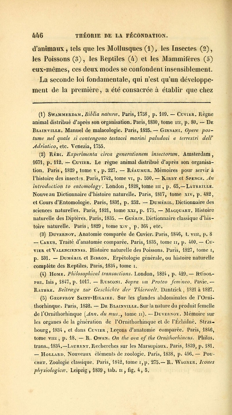 d'animaux, tels que les Mollusques (1), les Insectes (2), les Poissons (3), les Reptiles (4) et les Mammifères (5) eux-mêmes, ces deux modes se confondent insensiblement. La seconde loi fondamentale, qui n'est qu'un développe- ment de la première, a été consacrée à établir que chez (1) SwAMMERDAM. BibUa natiirœ. Paris, 1758, p. 109. — Cuvier. Règne animal distribué d'après son organisation. Paris, 1830, tome m, p. 80. — De BiiAiNviLLE, Manuel de malacologie. Paris, 182S. — Ginnani. Opère pos- tume nel quale si contengono testacei marini paludosi e terrestri dell' Adr'iatico, etc. Venezia, 1755. (2) RÉDi. Expérimenta circa genemtionem insectorum. Amsterdam, 1671, p. 112. — Cuvier, Le règne animal distribué d'après son organisa- tion. Paris , 1829 , tome v , p. 227. — Réaumur. Mémoires pour servir à l'histoire des insectes. Paris, 1742, tome vi, p. 590, — Kirby et Spence. An introduction to entomology. London, 1828,tome m, p. 65.— Latreille. Nouveau Dictionnaire d'histoire naturelle. Paris, 1817, tome xiv, p. 482, et Cours d'Entomologie. Paris, 1831, p. 252, — Dcméril, Dictionnaire des sciences naturelles. Paris, 1821, tome xxi, p. 173. — Macqbart, Histoire naturelle des Diptères. Paris, 1833. — Guérin. Dictionnaire classique d'his- toire naturelle. Paris, 1829 , tome xiv , p. 364 , etc. (3) DuvERKOY. Anatomie comparée de Cuvier. Paris, 1846, t. vrii, p. 8 — Carus. Traité d'anatomie comparée, Paris, 1835, tome ii, p. 400.— Cu- vier etVALENCiENNES. Histoirc naturelle des Poissons. Paris, 1827, tome i, p. 531. — DuMÉRiL et Bibron. Erpétologie générale, ou histoire naturelle complète des Reptiles. Paris, 1834, tome i. (4) Home. Philosophical transactions. London, 1824, p. 429.— Rtûdol- THi. Isis, 1847, p. 1017. —RuscoNi. Sopra un Proteo femineo. Pavie.— Rathke. Beitrœge zur Geschichte der Tkienvelt. Dantzick, 1821 à 1827. (5) Geoffroy Saint-Hilaire. Sur les glandes abdominales de l'Orni- thorhinque, Paris, 1832. — De Blainville. Sur la nature du produit femelle de l'Ornitliorhinque [Ann. du mus.^ tome ii). —Duvernoy. Mémoire sur les organes de la génération de l'Ornithorhinque et de l'Echidné. Stras- bourg, 1834 , et dans Cuvier, Leçons d'anatomie comparée. Paris, 1846, tome VIII, p. 18. — R. Owen. On the ova of the Ornithorhinciis. Philos, trans., 1834.—Laurent. Recherches sur les Marsupiaux. Paris, 1839, p. 181. — Hollard. Nouveaux éléments de zoologie, Paris, 1838, p. 496. — Pou- CHET. Zoologie classique. Paris, 1842, tome i,p, 275.—R. Wagner. Icônes phjsiologicœ. Leipzig, 1839, tab. ii, fig. 4, 5.