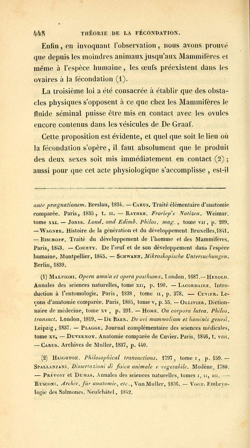 Enfin, en invoquant l'observalion, nous avons prouvé que depuis les moindres animaux jusqu'aux Mammifères et même à l'espèce humaine, les œufs préexistent dans les ovaires à la fécondation (1). La troisième loi a été consacrée à établir que des obsta- cles physiques s'opposent à ce que chez les Mammifères le fluide séminal puisse être mis en contact avec les ovules encore contenus dans les vésicules de De Graaf. Cette proposition est évidente, et quel que soit le lieu où la fécondation s'opère, il faut absolument que le produit des deux sexes soit mis immédiatement en contact (2) ; aussi pour que cet acte physiologique s'accomplisse , est-il ante prœgnationem. Breslau, 1834. — Cakus. Traité élémentaire d'anatoniie comparée. Paris, 1833, t. ii. —Rathke. Frorîep's Notizen, Weimar. tome XXI. — Jones. Lond. and Edimb. Philos, mag. , tome vu, p. 209, —Wagner. Histoire de la génération et du développement. Bruxelles,1841. — BiscHOFF. Traité du développement de l'homme et des Mammifères, Paris, 1843. — Codrty. De l'œuf et de son développement dans l'espèce humaine, Montpellier, 1843. — Schwann. Nikroskopische Untersuchungeii. Berlin, 1839. (1) Malpighi. Opéra onmia et opéraposthuma, T.ondon, 1687.—Herold. Annales des sciences naturelles, tome xii, p. 190. — Lacordaire. Intro- duction à l'entomologie, Paris, 1838, tome ii, p. 378. — Cuvier, Le- çons d'anatomie comparée. Paris, 1803, tomev, p. 53. — Oli.ivier, Diction- naire de médecine, tome xv , p. 291. —Home. On corpora lutea. Philos, transact. London, 1819, —De Baer. De ovi manimalium et hominis genesi, Leipzig, 1837. — Plagge, Journal complémentaire des sciences médicales, tome XV, — DuvERNOY. Anatomie comparée de Cuvier. Paris, 1846, t. viii, — Carus. Archives de MuUer, 1837, p, 440. (2) Haigbtoh. Philosophical transactions. 1797, tome r, p. 159.— SrALLANZANi. Dissertazloni di fisica animale e vegetabile. Modène^ 1780. — Prévost et Dumas, Annales des sciences naturelles, tomes r, ii, m. —■ HcscoNt, Jrcliiv. fur anatomie, etc.. Von Millier, 1836, — Vogt. Embryo- logie des Salmones. Neufcbàlel, 1842.