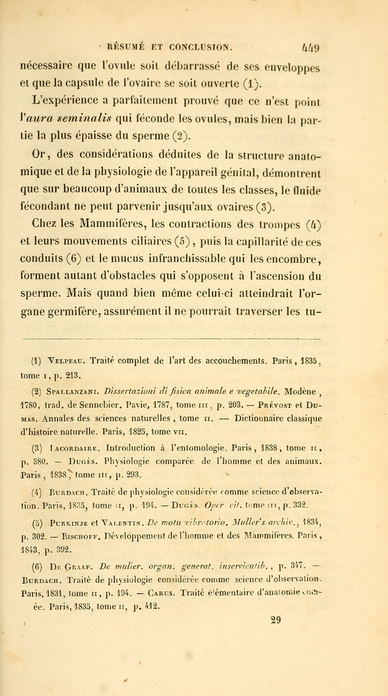 nécessaire que l'ovule soii débarrassé de ses enveloppes el que la capsule de l'ovaire se soil ouverte (1). L'expérience a parfaitement prouvé que ce n'est point Vaura seminalis qui féconde les ovules, mais bien la par- lie la plus épaisse du sperme (2). Or, des considérations déduites de la structure anaio- mique et de la physiologie de l'appareil génital, démontrent que sur beaucoup d'animaux de toutes les classes, le fluide fécondant ne peut parvenir jusqu'aux ovaires (3). Chez les Mammifères, les contractions des trompes (4) et leurs mouvements ciliaires (5), puis la capillarité de ces conduits (6) et le mucus infranchissable qui les encombre, forment autant d'obstacles qui s'opposent à l'ascension du sperme. Mais quand bien même celui-ci atteindrait l'or- gane germifère, assurément il ne pourrait traverser les tu- (1) Veli'eau. Traitp complet de l'art des accouchements. Paris, 1835, tome I, p. 213. (2) SPAi.LANZANr. Dissertazioni d'i fisica animale e vegetahile. Modène , 1780, trad. de Sennebier. Pavie, 1787, tome m, p. 203. — Prévost et Du- mas. Annales des sciences naturelles , tome ii. — Dictionnaire classique d'histoire naturelle. Paris, 1825, tome vu. (3) Iacordaire. Introduction à l'entomologie. Paris, 1838, tome ii, p. 380. — DuGÈs. Physiologie comparée de l'homme et des animaux. Paris , 1838^ tome m, p. 293. (4) BuRDACH. Traité de physiologie considérée romme science d'observa- tion. Paris, 183S, tome n, p. 194. — Dugks. Op<r cit. lome m, p. 332. (5) PcRKiNJE et Vai.ektin. De motit Tihrftorio. Milliers aixith'., 1834, p. 302. — BiscHOFF. Développement de Thorame el des Mammifères. Paris , 1843, p. 392. (6) Dk (Jraaf. De millier, organ. générât, insen'ientih. , p. 347. — BuRDACH. Traité de physiologie considérée comme science d'observation. Paris, 1831, tome ii, p. 194. — Carus. Traité élémentaire d'anaioniie «.o.îj- ée. Paris, 183S, tome ii, p. 412. 29