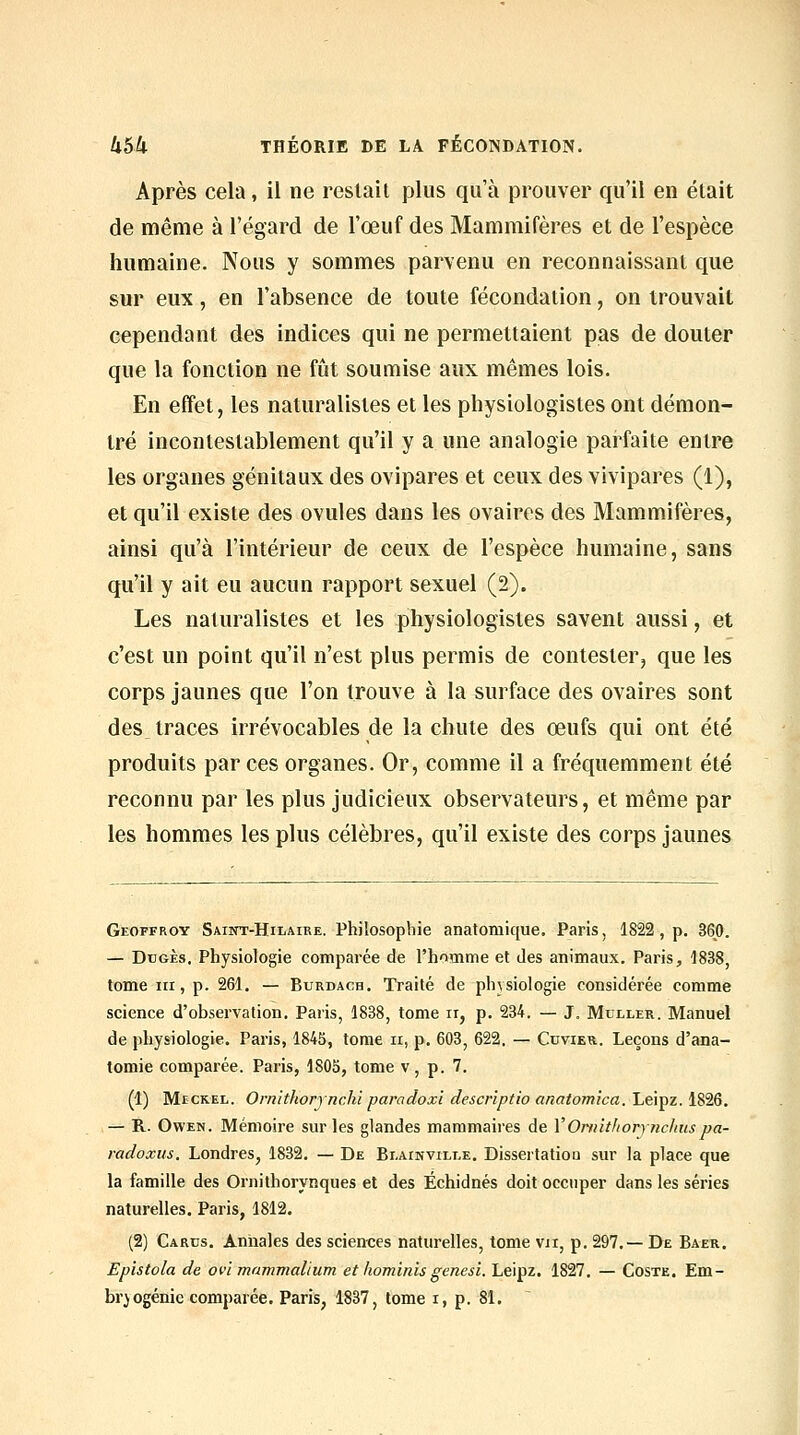 Après cela, il ne restait plus qu'à prouver qu'il en était de même à l'égard de l'œuf des Mammifères et de l'espèce humaine. Nous y sommes parvenu en reconnaissant que sur eux, en l'absence de toute fécondation, on trouvait cependant des indices qui ne permettaient pas de douter que la fonction ne fût soumise aux mêmes lois. En effet, les naturalistes et les physiologistes ont démon- tré incontestablement qu'il y a une analogie parfaite entre les organes génitaux des ovipares et ceux des vivipares (1), et qu'il existe des ovules dans les ovaires des Mammifères, ainsi qu'à l'intérieur de ceux de l'espèce humaine, sans qu'il y ait eu aucun rapport sexuel (2). Les naturalistes et les physiologistes savent aussi, et c'est un point qu'il n'est plus permis de contester, que les corps jaunes que l'on trouve à la surface des ovaires sont des traces irrévocables de la chute des œufs qui ont été produits par ces organes. Or, comme il a fréquemment été reconnu par les plus judicieux observateurs, et même par les hommes les plus célèbres, qu'il existe des corps jaunes Geoffroy Saint-Hilaire. Philosophie anatomique. Paris, 1822, p. 360. — DuGÈs, Physiologie comparée de l'homme et des animaux. Paris, 1838, tome III, p. 261. — Burdach. Traité de physiologie considérée comme science d'observation, Paiis, 1838, tome ii, p. 234. — J. Muller. Manuel de physiologie. Paris, 1845, tome ii, p. 603, 622. — Cuvier. Leçons d'ana- tomie comparée. Paris, 1805, tome v, p. 7. (1) MïCKEL. Omithorynchi paradoxi descriptio anatom'ica. Leipz. 1826. — R. OwEN. Mémoire sur les glandes mammaires de VOnnthorjnchuspa- radoxus. Londres, 1832. — De Bi.ainvili.e. Dissertation sur la place que la famille des Ornithorynques et des Échidnés doit occuper dans les séries naturelles. Paris, 1812. (2) Cards. Annales des sciences naturelles, tome vu, p. 297.— De Baer. Epistola de ovi mammallum et hominis genesi. Leipz, 1827. — Coste. Em- bryogénie comparée. Paris, 1837, tome i, p. 81.