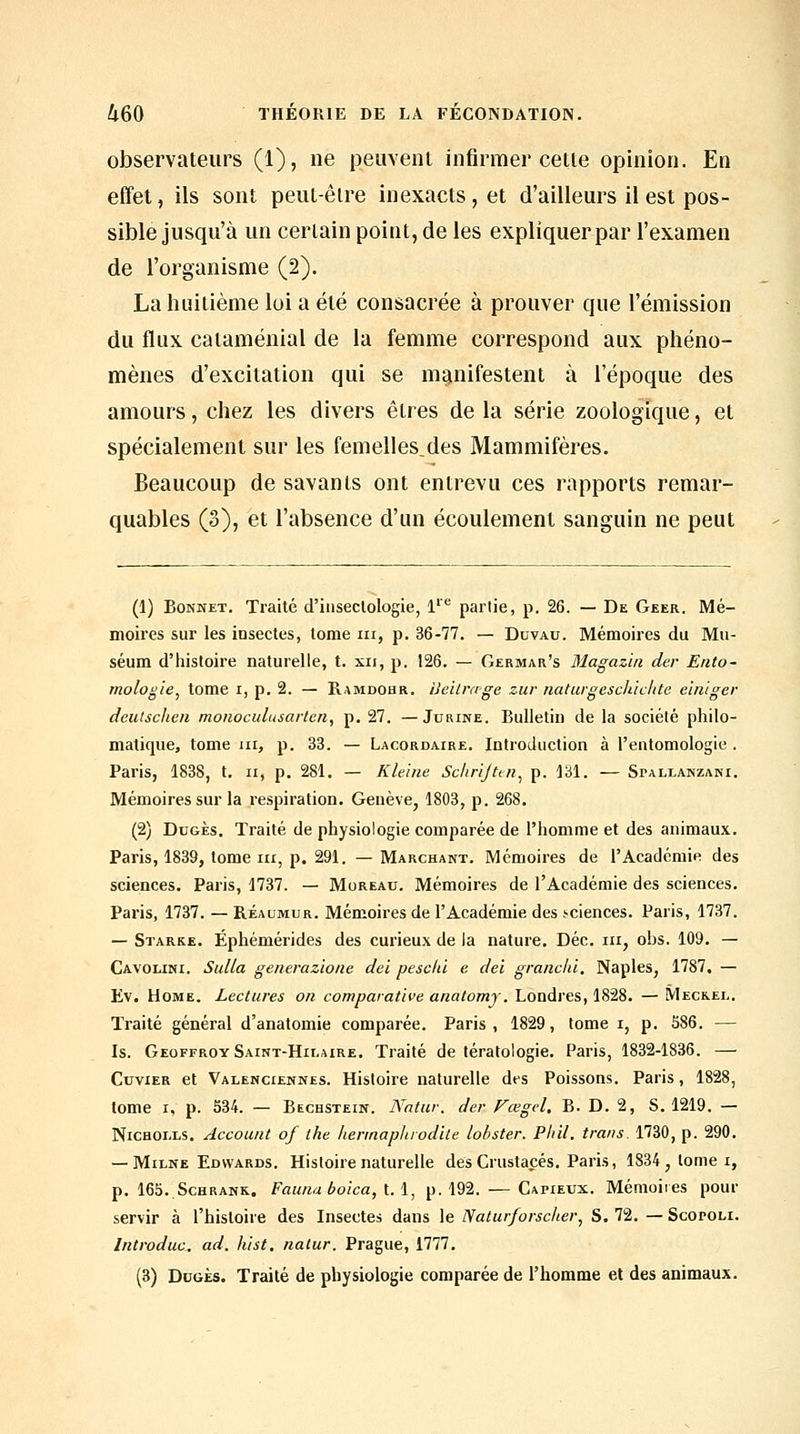 observateurs (1), ne peuvent infirmer celle opinion. En effet, ils sont peul-êlre inexacts, et d'ailleurs il est pos- sible jusqu'à un certain point, de les expliquer par l'examen de l'organisme (2). La huitième loi a été consacrée à prouver que l'émission du flux cataménial de la femme correspond aux phéno- mènes d'excitation qui se manifestent à l'époque des amours, chez les divers êtres de la série zoologique, et spécialement sur les femelles,des Mammifères. Beaucoup de savants ont entrevu ces rapports remar- quables (3), et l'absence d'un écoulement sanguin ne peut (1) Bonnet. Traité d'inseclologie, 1'*^ partie, p. 26. — De Geer. Mé- moires sur les insectes, tome m, p. 36-77. — Duvau. Mémoires du Mu- séum d'histoire naturelle, t. xii, p. 126. — Germar's Magazïn der Ento- mologie^ tome i, p. 2. — Ramdohr. iJeilrœge zur naturgeschiclite einlger deutscheii monoculusarten, p. 27. —Jurine. Bulletin de la société philo- matique, tome m, p. 33. — Lacordaire. Introduction à l'entomologie . Paris, 1838, t. h, p. 281. — Kleiiie Sclirijttn^ p. 131. — Spallanzani. Mémoires sur la respiration. Genève, 180B, p. 268. (2) DuGÈs. Traité de physiologie comparée de l'homme et des animaux. Paris, 1839, tome III, p. 291. — Marchant. Mémoires de l'Académie des sciences. Paris, 1737. — Moreau. Mémoires de l'Académie des sciences. Paris, 1737. — Réaumur. Mémoires de l'Académie des .sciences. Paris, 1737. — Starkk. Éphémérides des curieux de la nature. Dec. m, obs. 109. — Cavolini. Sulla generazione dei peseta e dei granclù. Naples, 1787, — Ev. Home. Lectures on comparative anatomj. Londres, 1828. — Meckel. Traité général d'anatomie comparée. Paris, 1829, tome i, p. 586. — Is. Geoffroy Saint-Hilaire. Traité de tératologie. Paris, 1832-1836. — CuviER et Valenciennes. Histoire naturelle des Poissons. Paris, 1828, tome I, p. 534. — Bechstein. Watur. der Fœgel. B. D. 2, S. 1219. — NiCHOi.LS. Account of the herinaplirod'Ue lobster. Phil. trans. 1730, p. 290. — Milne Edwards. Histoire naturelle des Crustacés. Paris, 1834, tome i, p. 165..ScHRANK. Fauna boica, l.i, p. 192. — Capieux. Mémoires pour servir à l'histoire des Insectes dans le Naturforscher^ S. 72. — Scopoli. Introduc. ad. hist. nalur. Prague, 1777.