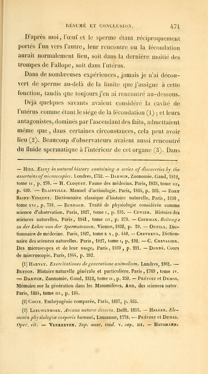 D'après moi, l'œuf el le sperme élaiil réciproquement portés l'un vers l'autre, leur rencontre ou lu fécondation aurait normalement lieu, soit dans la dernière moitié des trompes de Fallope, soit dans l'utérus. Dans de nombreuses expériences, jamais je n'ai décou- vert de sperme au-delà de la limite que j'assigne à cette fonction, tandis que toujours j'en ai rencontré au-dessous. Déjà quelques savants avaient considéré la cavité de l'utérus comme étant le siège de la fécondation (1) ; et leurs antagonistes, dominés par l'ascendant des faits, admettaient même que , dans certaines circonstances, cela peut avoir lieu (2). Beaucoup d'observateurs avaient aussi rencontré du fluide spermatique à l'intérieur de cet organe (3). Dans — HiLL, Essay in iiaturalhistory conlaining a séries of discoveries hj the assertains ofmicroscopies. Londres, 1752. — Darwin. Zoonomie, Gand, 1812 tome II, p, 276. — H. Cloquet. Faune des médecins. Paris, 1823, tome iir, p. 439. — Blainville. Manuel d'actinologie. Paris, 1834, p. 585. — Bory Saint-Vincekt. Dictionnaire classique d'histoire naturelle. Paris, 1830 , tome XVI, p. 733. — Burdach. Traité de physiologie considérée comme science d'observation. Paris, 1827, fomei, p. 135. — Cuvier. Histoire des sciences naturelles. Paris, 1841, tome m, p. 273. — Czurmak. Beitrœg'e zu der Lehre'voii der 5'^erwatozoen. Vienne, 1832, p. 19. — Orfila. Dic- tionnaire de médecine. Paris, 1827, tome x x, p. 440. — Chevreul. Diction- naire des sciences naturelles. Paris, 1827, tome i, p. 132. —C. Chevalier. Des microscopes et de leur usage. Paris , 1839 , p. 211. —Donné. Cours de miscroscopie. Paris, 1844, p. 282. (1) Karvey. Exercitatlones degeneratione animalium, Londres, 1861. — BoFFOif. Histoire naturelle générale et particulière. Paris , 1769 , tome iv. — Darwin. Zoonomie. Gand, 1812, tome ii, p. 250. — Prévost et Dumas. Mémoire sur la génération dans les Mammifères. Ann. des sciences natur. Paiis, 1824, tome m, p. 134. (2) CosTE. Embryogénie comparée. Paris, 1837, p. 455. (3) Leeuwenhoek, Arcana naturœ détecta. Delft. 1695. — Haller. Ele- menta phjsiologiœ corporis humani, Lausanne, 1778. ■—Prévost et Ddmas. Oper. cit. — Verebstem. Siip, aiiat, trad. v. cap, ni. — Hausjmanh.