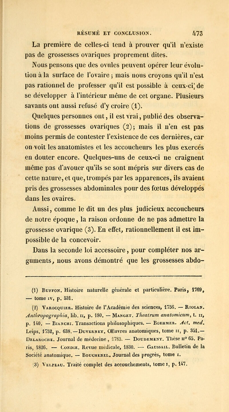 La première de celles-ci lend à prouver qu'il n'existe pas de grossesses ovariques proprement dites. IVous pensons que des ovules peuvent opérer leur évolu- tion à la surface de l'ovaire ; mais nous croyons qu'il n'est pas rationnel de professer qu'il est possible à ceux-ci^ de se développer à l'intérieur même de cet organe. Plusieurs savants ont aussi refusé d'y croire (1). Quelques personnes ont, il est vrai, publié des observa- tions de grossesses ovariques (2); mais il n'en est pas moins permis de contester l'existence de ces dernières, car on voit les anatomistes et les accoucheurs les plus exercés en douter encore. Quelques-uns de ceux-ci ne craignent même pas d'avouer qu'ils se sont mépris sur divers cas de cette nature, et que, trompés par les apparences, ils avaient pris des grossesses abdominales pour des fœtus développés dans les ovaires. Aussi, comme le dit un des plus judicieux accoucheurs de notre époque, la raison ordonne de ne pas admettre la grossesse ovarique (3). En effet, rationnellement il est im- possible de la concevoir. Dans la seconde loi accessoire, pour compléter nos ar- guments, nous avons démontré que les grossesses abdo- (1) BuFFON. Histoire naturelle générale et particulière. Paris, 1769, — tome IV, p. S31. (2) Varocqcier. Histoire de l'Académie des sciences, 1756, — Riolan. Antliropographia^ lib. u, p. 180. — Manget. Theatrum anatomicum, t. ii, p. 140. — BiANCHi. Transactions philosophiques. — Bqehmeh. ^ct. med. Leips. 1752, p. 638.—Dovkrkey. OEuvres anatomiques, tome ii, p. 351.— Delaroche. Journal de médecine , 1783. ~- Doudement. Thèse n° 63. Pa- ris, 1826. — CoNDiE. Revue médicale, 1830. — Gaussail. Bulletin de la Société anatomique. — Bouchenel. Journal des progrès, tome i. (3) Vei-peau. Traité complet des accouchements, tomei, p. 147.