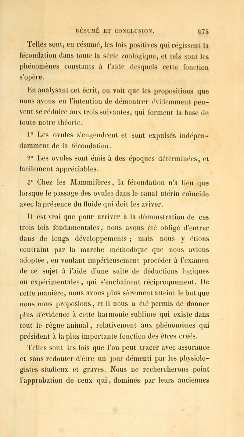 Telles sont, en résumé, les lois positives qui régissent la fécondation dans toute la série zoologique, et tels sont les phénomènes constants à l'aide desquels cette fouclion s'opère. En analysant cet écrit, on voit que les propositions que nous avons eu l'intention de démontrer évidemment peu- vent se réduire aux trois suivantes, qui forment la base de toute notre théorie. 1° Les ovules s'engendrent et sont expulsés indépen- damment de la fécondation, 2° Les ovules sont émis à des époques déterminées, et facilement appréciables. 3° Chez les Mammifères, la fécondation n'a lieu que lorsque le passage des ovules dans le canal utérin coïncide avec la présence du fluide qui doit les aviver. Il est vrai que pour arriver à la démonstration de ces trois lois fondamentales, nous avons été obligé d'entrer dans de longs développements ; mais nous y étions contraint par la marche méthodique que nous avions adoptée, en voulant impérieusement procéder à l'examen de ce sujet à i'aide d'une suite de déductions logiques ou expérimentales, qui s'enchaînent réciproquement. De cette manière, nous avons plus sûrement atteint le but que nous nous proposions, et il nous a été permis de donner plus d'évidence à cette harmonie sublime qui existe dans tout le règne animal, relativement aux phénomènes qui président à la plus importante fonction des êtres créés. Telles sont les lois que l'on peut tracer avec assurance et sans redouter d'être un jour démenti par les physiolo- gistes studieux et graves. Nous ne rechercherons point l'approbation de ceux qui, dominés par leurs anciennes