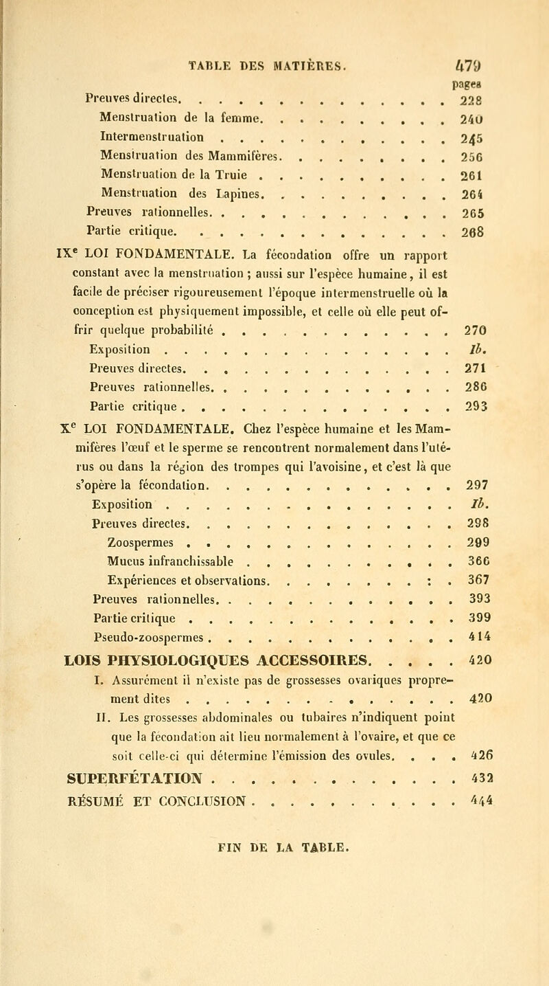 pages Preuves directes. 228 Menstruation de la femme 240 Intermenstruation 245 Menstruation des Mammifères 256 Menstruation de la Truie 261 Menstruation des Lapines 264 Preuves rationnelles 265 Partie critique 268 l\^ LOI FONDAMENTALE. La fécondation offre un rapport constant avec la menstruation ; aussi sur l'espèce humaine, il est facile de préciser rigoureusement l'époque intermenstruelle où la conception est physiquement impossible, et celle où elle peut of- frir quelque probabilité 270 Exposition Jh. Preuves directes 271 Preuves rationnelles 286 Partie critique 293 X^ LOI FONDAMENTALE. Chez l'espèce humaine et les Mam- mifères l'œuf et le sperme se rencontrent normalement dans l'ulé- rus ou dans la région des trompes qui l'avoisine, et c'est là que s'opère la fécondation . 297 Exposition Il>. Preuves directes 298 Zoospermes 299 Mucus infranchissable 366 Expériences et observations : . 367 Preuves rationnelles 393 Partie critique 399 Pseudo-zoospermes 414 LOIS PHYSIOLOGIQUES ACCESSOIRES 420 I. Assurément il n'existe pas de grossesses ovariques propre- ment dites 420 ir. Les grossesses abdominales ou tubaires n'indiquent point que la fécondation ait lieu normalement à l'ovaire, et que ce soit celle-ci qui détermine l'émission des ovules. . . , 426 SUPERFÉTATION 432 RÉSUMÉ ET CONCLUSION 4^4 FIN DE LA TABLE.