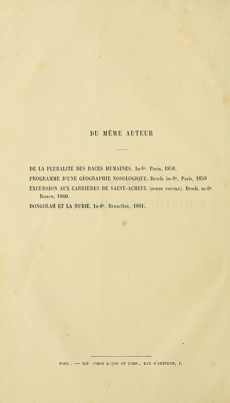 DU MÊME AUTEUR DE LA PLURALITÉ DES RACES HUMAIINES. In-8°. Paris, ISjS. PROGRAMME D'UNE GÉOGRAPHIE NOSOLOGIQUE. Brocli. in-8°. Paris, 1859 EXCURSION AUX CARRIÈRES DE SAIÎsT-AGHEUL (hoîime fossile). Broch. 111-8° Rouen, 18G0. DONGOLAH ET LA NUBIE. In-8°. Bruxelles, 1861. PAnif. — niP fiMox K'.çox lt comi'., rai; d erfiiutii, i.