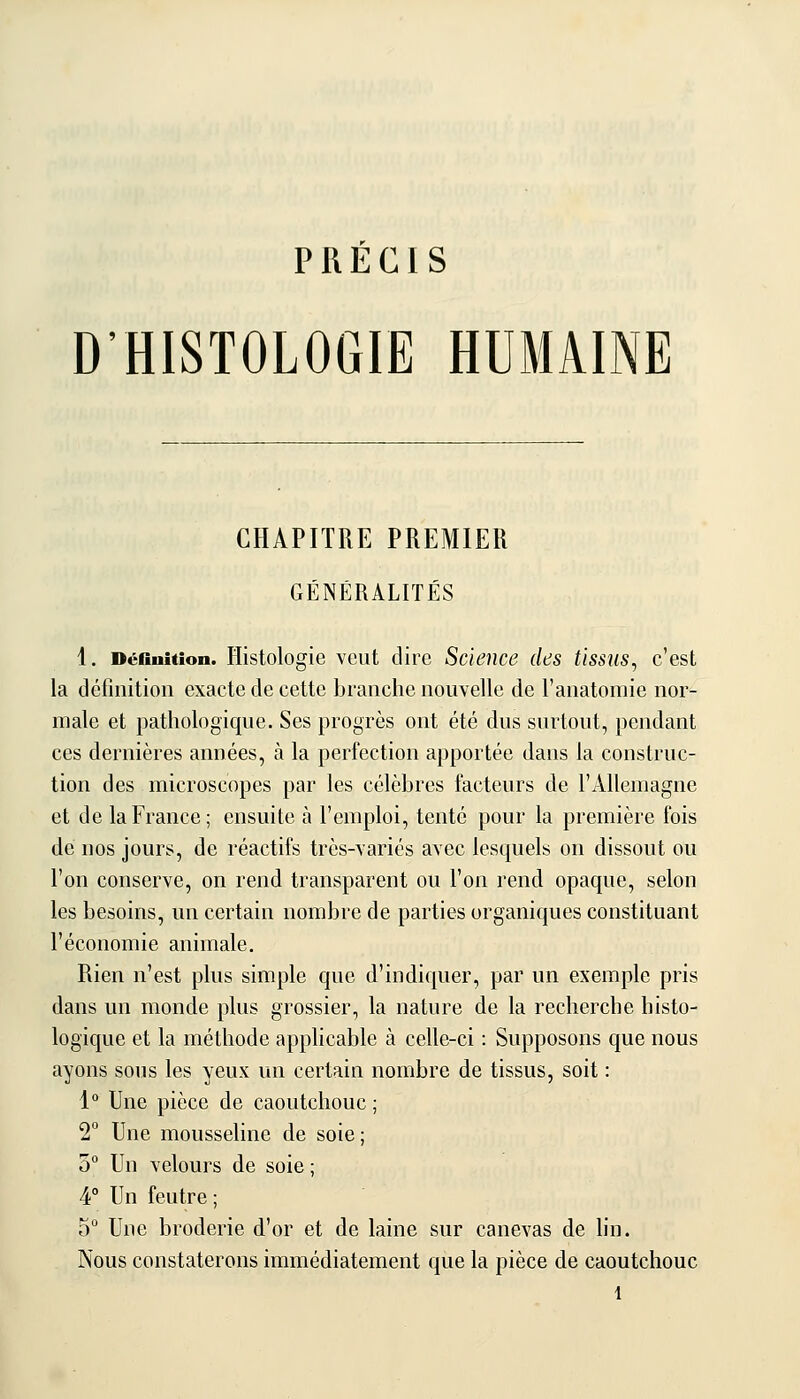 PRÉCIS D'HISTOLOGIE HUMAINE CHAPITRE PREMIER GÉNÉRALITÉS 1. Définition. Histologie vcut dire Science des tissus^ c'est la définition exacte de cette branche nouvelle de l'anatomie nor- male et pathologique. Ses progrès ont été dus surtout, pendant ces dernières années, à la perfection apportée dans la construc- tion des microscopes par les célèbres facteurs de l'Allemagne et de la France; ensuite à l'emploi, tenté pour la première fois de nos jours, de réactifs très-\ariés avec lesquels on dissout ou l'on conserve, on rend transparent ou l'on rend opaque, selon les besoins, un certain nombre de parties organiques constituant l'économie animale. Rien n'est plus simple que d'indiquer, par un exemple pris dans un monde plus grossier, la nature de la recherche histo- logique et la méthode applicable à celle-ci : Supposons que nous ayons sous les yeux un certain nombre de tissus, soit : 1° Une pièce de caoutchouc ; 2 Une mousseline de soie ; 0° Un velours de soie ; 4° Un feutre ; 5 Une broderie d'or et de laine sur canevas de hn. Nous constaterons immédiatement que la pièce de caoutchouc