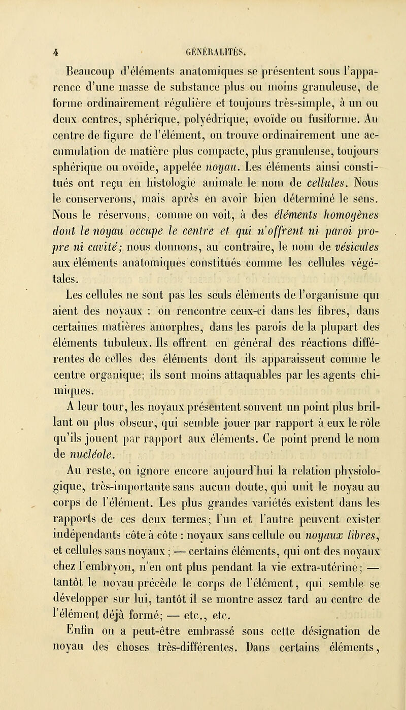 Beaucoup d'éléments aiiatomiques se présentent sous l'appa- rence d'une masse de substance plus ou moins granuleuse, de forme ordinairement régulière et toujours très-simple, à un ou deux centres, sphérique, polyédrique, ovoïde ou fusiforme. Au centre de figure de l'élément, on trouve ordinairement une ac- cumulation de matière plus compacte, plus granuleuse, toujours sphérique ou ovoïde, appelée noyau. Les éléments ainsi consti- tués ont reçu en histologie animale le nom de cellules. Nous le conserverons, mais après en avoir bien déterminé le sens. Nous le réservons, comme on voit, à des éléments homogènes dont le noyau occupe le centre et qui n offrent ni paroi pro- pre ni cavité; nous donnons, au contraire, le nom de vésicules aux éléments anatomiques constitués comme les cellules végé- tales. Les cellules ne sont pas les seuls éléments de l'organisme qui aient des noyaux : on rencontre ceux-ci dans les fibres, dans certaines matières amorphes, dans les parois de la plupart des éléments tubuleux. Ils offrent en général des réactions diffé- rentes de celles des éléments dont ils apparaissent comme le centre organique; ils sont moins attaquables par les agents chi- miques. A leur tour, les noyaux présentent souvent un point plus bril- lant ou plus obscur, qui semble jouer par rapport à eux le rôle qu'ils jouent par rapport aux éléments. Ce point prend le nom de nucléole. Au reste, on ignore encore aujourd'hui la relation physiolo- gique, très-importante sans aucun doute, qui unit le noyau au corps de l'élément. Les plus grandes variétés existent dans les rapports de ces deux termes; l'un et l'autre peuvent exister indépendants côte à côte : noyaux sans cellule ou noyaux libres^ et cellules sans noyaux ; — certains éléments, qui ont des noyaux chez l'embryon, n'en ont plus pendant la vie extra-utérine; — tantôt le noyau précède le corps de l'élément, qui semble se développer sur lui, tantôt il se montre assez tard au centre de l'élément déjà formé; — etc., etc. Enfin on a peut-être embrassé sous cette désignation de noyau des choses très-différentes. Dans certains éléments,