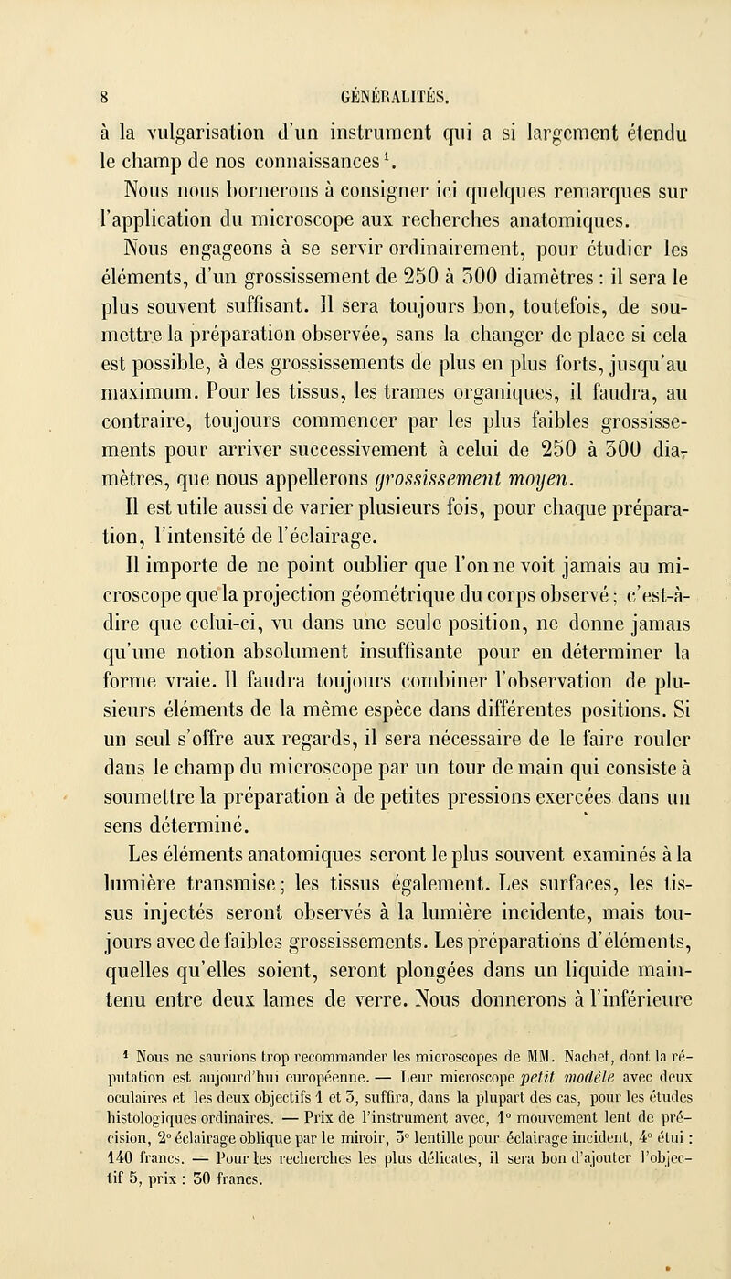 à la vulgarisation d'un instrument qui a si largement étendu le champ de nos connaissances ^ Nous nous bornerons à consigner ici quelques remarques sur l'application du microscope aux recherches anatomiques. Nous engageons à se servir ordinairement, pour étudier les éléments, d'un grossissement de 250 à 500 diamètres : il sera le plus souvent suffisant. Il sera toujours bon, toutefois, de sou- mettre la préparation observée, sans la changer de place si cela est possible, à des grossissements de plus en plus forts, jusqu'au maximum. Pour les tissus, les trames organiques, il faudra, au contraire, toujours commencer par les plus faibles grossisse- ments pour arriver successivement à celui de 250 à 300 diav mètres, que nous appellerons grossissement moyen. Il est utile aussi de varier plusieurs fois, pour chaque prépara- tion, l'intensité de l'éclairage. Il importe de ne point oublier que Tonne voit jamais au mi- croscope que la projection géométrique du corps observé ; c'est-à- dire que celui-ci, vu dans une seule position, ne donne jamais qu'une notion absolument insuffisante pour en déterminer la forme vraie. 11 faudra toujours combiner l'observation de plu- sieurs éléments de la même espèce dans différentes positions. Si un seul s'offre aux regards, il sera nécessaire de le faire rouler dans le champ du microscope par un tour de main qui consiste à soumettre la préparation à de petites pressions exercées dans un sens déterminé. Les éléments anatomiques seront le plus souvent examinés à la lumière transmise ; les tissus également. Les surfaces, les tis- sus injectés seront observés à la lumière incidente, mais tou- jours avec de faibles grossissements. Les préparations d'éléments, quelles qu'elles soient, seront plongées dans un liquide main- tenu entre deux lames de verre. Nous donnerons à l'inférieure 1 Nous ne saurions trop recommander les microscopes de MM. Nacliet, dont la ré- putation est aujourd'hui européenne. — Leur microscope petit modèle avec deux oculaires et les deux objectifs 1 et 3, suffira, dans la plupart des cas, pour les études histologirjues ordinaires. — Prix de l'instiuiment avec, 1° mouvement lent de pré- cision, 2° éclairage oblique par le miroir, 3° lentille pour éclairage incident, 4° étui : 140 francs. — Pour les recherches les plus délicates, il sera bon d'ajouter l'objec- tif 5, prix : 50 francs.