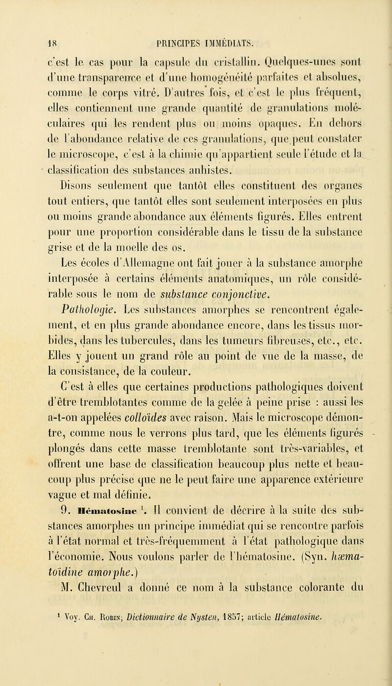 c'est le cas pour la capsule du cristalliu. Quelques-unes sont d'une transparence et d'une homogénéité parfaites et absolues, comme le corps vitré. D'autres fois, et c'est le plus fréquent, elles contiennent une grande quantité de granulations molé- culaires qui les rendent plus ou moins opaques. En dehors de l'abondance relative de ces granulations, que.peut constater le microscope, c'est à la chimie qu'appartient seule l'étude et la classification des substances anhistes. Disons seulement que tantôt elles constituent des organes tout entiers, que tantôt elles sont seulement interposées en plus ou moins grande abondance aux éléments figurés. Elles entrent pour une proportion considérable dans le tissu de la substance grise et de la moelle des os. Les écoles d'Allemagne ont fait jouer à la substance amorphe interposée à certains éléments anatomiques, un rôle considé- rable sous le nom de substance conjonctive. Pathologie. Les substances amorphes se rencontrent égale- ment, et en plus grande abondance encore, dans les tissus mor- bides, dans les tubercules, dans les tumeurs fibreuses, etc., etc. Elles y jouent un grand rôle au point de vue de la masse, de la consistance, de la couleur. C'est à elles que certaines productions pathologiques doivent d'être tremblotantes comme de la gelée à peine prise : aussi les a-t-on appelées colloïdes avec raison. Mais le microscope démon- tre, comme nous le verrons plus tard, que les éléments figurés plongés dans cette masse tremblotante sont très-variables, et offrent une base de classification beaucoup plus nette et beau- coup plus précise que ne le peut faire une apparence extérieure vague et mal définie. 9. Héinatosine ^ 11 couvicnt de décrire à la suite des sub- stances amorphes un principe immédiat qui se rencontre parfois à l'état normal et très-fréquemment à l'état pathologique dans l'économie. Nous voulons parler de l'hématosine. (Syn. hsdma- toidine amorphe.) M. Chevreul a donné ce nom à la substance colorante du • Voy. Cil. Robin; Dictionnaire de Nysten, 1857; article Hémalosine.