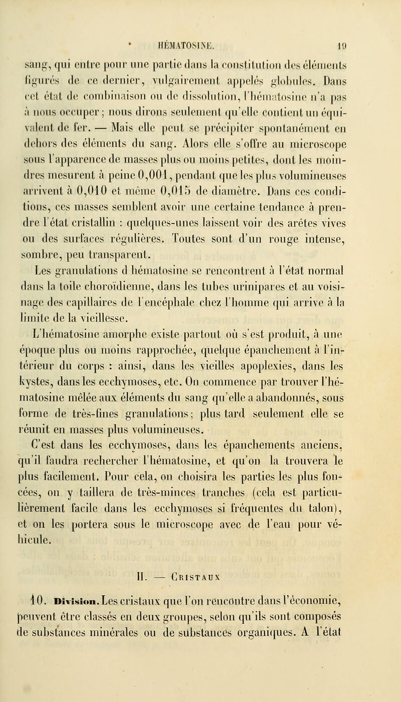 HÉMATOSINE. 10 sang, qui eiilrc pour une partie dans la consliluliou des éiénicMls figurés de ce dernier, vulgairement appelés globules. Dans cet état de combinaison on de dissolution, l'hématosine n'a pas à nous occuper; nous dirons seulement qu'elle contient un équi- valent de 1er. — Mais elle peut se précipiter spontanément en dehors des éléments du sang. Alors elle s'offre au microscope sous l'apparence de masses plus ou moins petites, dont les moin- dres mesurent à peine 0,001, pendant que les plus volumineuses arrivent à 0,010 et même 0,015 de diamètre. Dans ces condi- tions, ces masses semblent avoir une certaine tendance à pren- dre l'état cristallin : quelques-unes laissent voir des arêtes vives ou des surfaces régulières. Toutes sont d'un rouge intense, sombre, peu transparent. Les granulations d hématosine se rencontrent à l'état normal dans la toile choroïdienne, dans les tubes urinipares et au voisi- nage des capillaires de l'encéphale chez l'homme qui arrive à la limite de la vieillesse. L'hématosine amorphe existe partout où s'est produit, à une époque plus ou moins rapprochée, quelque épanchement à l'in- térieur du corps : ainsi, dans les vieilles apoplexies, dans les kystes, dans les ecchymoses, etc. On commence par trouver l'hé- matosine mêlée aux éléments du sang qu'elle a abandonnés, sous forme de très-fines granulations ; plus tard seulement elle se réunit en masses plus volumineuses. C'est dans les ecchymoses, dans les épanchements anciens, qu'il faudra rechercher l'hématosine, et qu'on la trouvera le plus facilement. Pour cela, on choisira les parties les plus fon- cées, on y taillera de très-minces tranches (cela est particu- lièrement facile dans les ecchymoses si fréquentes du talon), et on les portera sous le microscope avec de l'eau pour vé- hicule. II. — Cristaux lO. Division. Les cristaux que l'on rencontre dans l'économie, peuvent être classés en deux groupes, selon qu'ils sont composés de substances minérales ou de substances organi{jues. A l'état