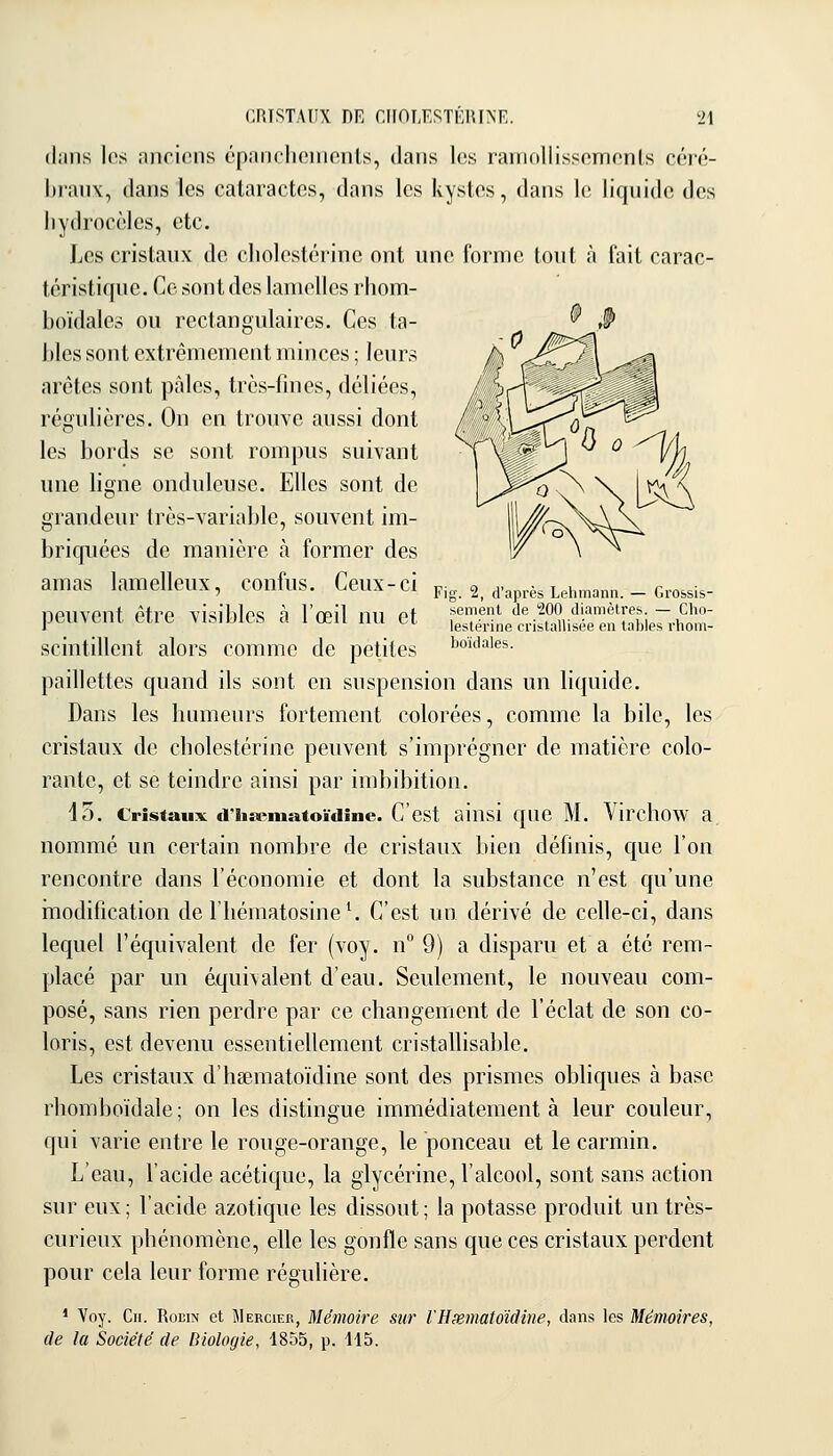 (l;iiis les anciens épanchements, dans les raniollissemonls céré- liranv, dans les cataractes, dans les kystes, dans le liquide des liydroccles, etc. Les cristaux de cholestcrine ont une forme tout à fait carac- téristique. Ce sont des lamelles rliom- hoïdales ou rectangulaires. Ces ta- bles sont extrêmement minces ; leurs arêtes sont pâles, très-fines, déliées, régulières. On en trouve aussi dont les bords se sont rompus suivant une ligne onduleuse. Elles sont de grandeur très-variable, souvent im- briquées de manière à former des amas lamelleux, confus. Ceux-ci pig. 2, a-après Lehmann. _ crossis- nPUVPnt êtrP visiblps à l'cpil 1111 ot semenl de 200 diamètres. — Cho- peuveiU eue VlsinitS d 1 œn nu ci lestérine cristallisée en tables i-hom- scintillent alors comme de petites i^oïdaies. paillettes quand ils sont en suspension dans un liquide. Dans les humeurs fortement colorées, comme la bile, les cristaux de cholestérine peuvent s'imprégner de matière colo- rante, et se teindre ainsi par imbibition. 13. Cristaux d'iisematoïdîne. C'est ainsi quc M. Vircllow a nommé un certain nombre de cristaux bien définis, que l'on rencontre dans l'économie et dont la substance n'est qu'une inodification de l'iiématosine^ C'est un dérivé de celle-ci, dans lequel l'équivalent de fer (voy. n° 9) a disparu et a été rem- placé par un équivalent d'eau. Seulement, le nouveau com- posé, sans rien perdre par ce changement de l'éclat de son co- loris, est devenu essentiellement cristallisable. Les cristaux d'hsematoïdine sont des prismes obliques à base rhomboïdale; on les distingue immédiatement à leur couleur, qui varie entre le rouge-orange, le ponceau et le carmin. L'eau, l'acide acétique, la glycérine, l'alcool, sont sans action sur eux; l'acide azotique les dissout; la potasse produit un très- curieux phénomène, elle les gonfle sans que ces cristaux perdent pour cela leur forme régulière. * Voy. Cii. RoEiN et Mercier, Mémoire sur rHxmatoidine, dans les Mémoires, de la Société de Biologie, 1855, p. H5.