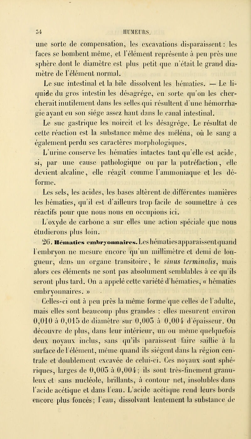 une sorte de compensation, les excavations disparaissent: les faces se bombent même, et l'élément représente à peu près une sphère dont le diamètre est plus petit que n'était le grand dia- mètre de l'élément normal. Le suc intestinal et la bile dissolvent les hématies. — Le li- quide du gros intestin les désagrège, en sorte qu'on les cher- cherait inutilement dans les sellesqui résultent d'une hémorrha- gie ayant eu son siège assez haut dans le canal intestinal. Le suc gastrique les noircit et les désagrège. Le résultat de cette réaction est la substance même des méléna, où le sang a également perdu ses caractères morphologiques. L'urine conserve les hématies intactes tant qu'elle est acide, si, par une cause pathologique ou par la putréfaction, elle devient alcahne, elle réagit comme l'ammoniaque et les dé- forme. Les sels, les acides, les bases altèrent de différentes manières les hématies, qu'il est d'ailleurs trop facile de soumettre à ces réactifs pour que nous nous en occupions ici. L'oxyde de carbone a sur elles une action spéciale que nous étudierons plus loin. 26. Hématies cmbrjonnaires.Leshématiesapparaissentquand l'embryon ne mesure encore qu'un millimètre et demi de lon- gueur, dans un organe transitoire, le sinus terminalis, mais alors ces éléments ne sont pas absolument semblables à ce qu'ils seront plus tard. On a appelé cette variété d'hématies, « hématies embryonnaires. » Celles-ci ont à peu près la même forme que celles de l'adulte, mais elles sont beaucoup plus grandes : elles mesurent environ 0,010 à 0,015 de diamètre sur 0,003 à 0,004 d'épaisseur. On découvre de plus, dans leur intérieur, un ou même quelquefois deux noyaux inclus, sans qu'ils paraissent faire saillie à la surface de l'élément, même quand ils siègent dans la région cen- trale et doublement cxcavée de celui-ci. Ces noyaux sont sphé- riques, larges de 0,005 à 0,004; ils sont très-finement granu- leux et sans nucléole, brillants, à contour net, insolubles dans l'acide acétique et dans l'eau. L'acide acétique rend leurs bords encore plus foncés; l'eau, dissolvant lentement la substance de J