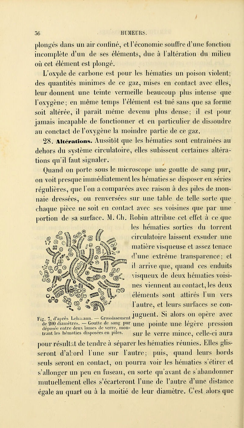 plongés dans un air confiné, et l'économie souffre d'une fonction incomplète d'un de ses éléments, due à l'altération du milieu où cet élément est plongé. L'oxyde de carbone est pour les hématies un poison violent; des quantités minimes de ce gaz, mises en contact avec elles, leur donnent une teinte vermeille beaucoup plus intense que l'oxygène; en même temps l'élément est tué sans que sa forme soit altérée, il paraît même devenu plus dense; il est pour jamais incapable de fonctionner et en particulier de dissoudre au conctact de l'oxygène la moindre partie de ce gaz. 28. Altérations. Aussitôt que les hématies sont entraînées au dehors du système circulatoire, elles subissent certaines altéra- tions qu'il faut signaler. Quand on porte sous le microscope une goutte de sang pur, on voit presque immédiatement les hématies se disposer en séries régulières, que l'on a comparées avec raison à des piles de mon- naie dressées, ou renversées sur une table de telle sorte que chaque pièce ne soit en contact avec ses voisines que par une portion de sa surface. M. Ch. Robin attribue cet effet à ce que les hématies sorties du torrent circulatoire laissent exsuder une matière visqueuse et assez tenace d'une extrême transparence; et il arrive que, quand ces enduits visqueux de deux hématies voisi- nes viennent au contact, les deux éléments sont attirés l'un vers l'autre, et leurs surfaces se con- , , , ^ . . jusfuent. Si alors on opère avec Fi'. 7, cl'a|>res Lehiiiann. — Grossissement ''  . ^ . de 200 diamètres. — Goutte de sang pur yjj^g pointe UUC légère DrCSsioU déposée entre deux lames de \erre, mon- r o j ^ trantles hématies disposées en piles. g^p ]g yerrc minCC, CcUe-ci aura pour résultat détendre à séparer les hématies réunies. Elles ghs- seront d'al:ord l'une sur l'autre; puis, quand leurs bords seuls seront en contact, on pourra voir les hématies s'étirer et s'allonger un peu en fuseau, en sorte qu'avant de s'abandonner mutuellement elles s'écarteront l'une de l'autre d'une distance égale au quart ou à la moitié de leur diamètre. C'est alors que