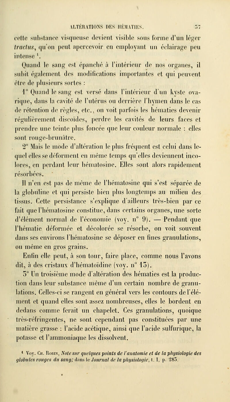 ALTERATIONS DES II KM ATI KS. 7,1 cfillc suhsliinoo visqueuse devient visihle sous (orme d'un lé;,^er tractiis, qu'on peut apercevoir en employant un éclairage peu intense \ Quand le sang est épanché à l'intérieur de nos organes, il subit également des niodilications importantes et qui peuvent être de plusieurs sortes : 1 Quand le sang est versé dans l'intérieur d'un kyste ova- rique, dans la cavité de l'utérus ou derrière l'hymen dans le cas de rétention de règles, etc., on voit parfois les hématies devenir régulièrement discoïdes, perdre les cavités de leurs faces et prendre une teinte plus foncée que leur couleur normale : elles sont rouge-brunàtre. 2° Mais le mode d'altération le plus fréquent est celui dans le- quel elles se déforment en même temps qu'elles deviennent inco- lores, en perdant leur hématosine. Elles sont alors rapidement résorbées. 11 n'en est pas de même de l'hématosine qui s'est séparée de la globuline et qui persiste bien plus longtemps au milieu des tissus. Cette persistance s'explique d'ailleurs très-bien par ce fait que l'hématosine constitue, dans certains organes, une sorte d'élément normal de l'économie (voy. n 9). — Pendant que l'hématie déformée et décolorée se résorbe, on voit souvent dans ses environs l'hématosine se déposer en fines granulations, ou même en gros grains. Enfin elle peut, à son tour, faire place, comme nous l'avons dit, à des cristaux d'hématoïdine (voy. n 13). 5° Un troisième mode d'altération des hématies est la produc- tion dans leur substance même d'un certain nombre de granu- lations. Celles-ci se rangent en général vers les contours de l'élé- ment et quand elles sont assez nombreuses, elles le bordent en dedans comme ferait un chapelet. Ces granulations, quoique très-réfringentes, ne sont cependant pas constituées par une matière grasse : l'acide acétique, ainsi que l'acide sulfurique, la potasse et l'ammoniaque les dissolvent. * Voy. Ch. Robix, Note sur quelques points de l'anatomie et de la physiologie des globules ronges du sang; dans le Journal de la physiologie, 1.1, p. 285.