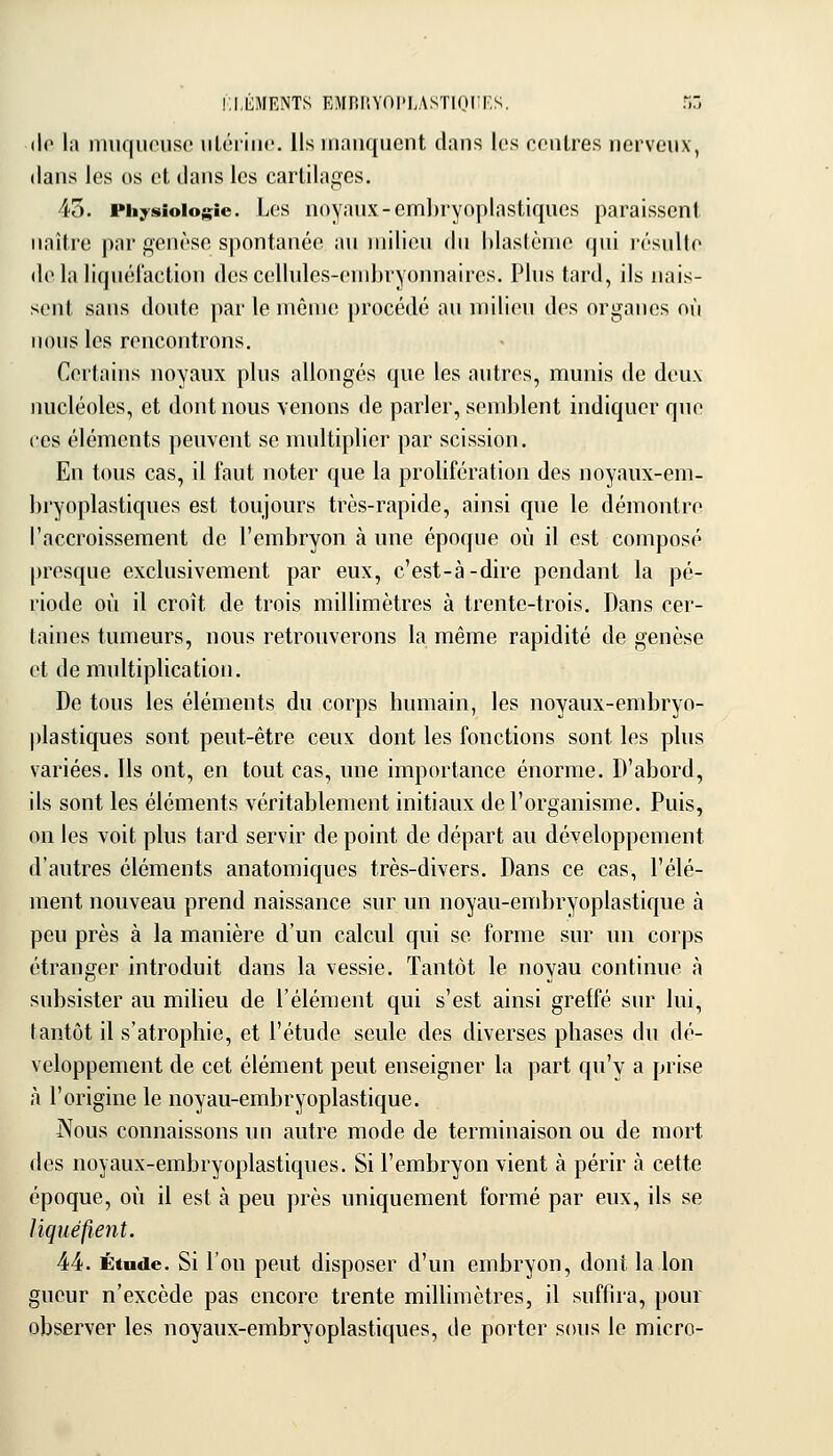 ELEMENTS EMRRYOl'LASTIOIirs. Tm (lo lîi iniif|nous(' iiLériiK'. Us manquent clans les centres nerveux, dans les os et dans les cartilages, 45. Physiologie. Les noyaux-enibryoplastiques paraissent naître par genèse siiontanée au milieu du hlastènie qui résulte delà liquél'action dcscelhdes-endjryonnaircs. Plus tard, ils nais- sent sans doute par le même procédé au milieu des organes où nous les rencontrons. Certains noyaux plus allongés qne les autres, munis de deux nucléoles, et dont nous venons de parler, semblent indiquer que ces éléments peuvent se multiplier par scission. En tous cas, il faut noter que la prolifération des noyaux-em- bj'yoplastiqucs est toujours très-rapide, ainsi que le démontre l'accroissement de l'embryon à une époque où il est composé presque exclusivement par eux, c'est-à-dire pendant la pé- riode où il croît de trois millimètres à trente-trois. Dans cer- taines tumeurs, nous retrouverons la même rapidité de genèse et de multiplication. De tous les éléments du corps humain, les noyaux-embryo- plastiques sont peut-être ceux dont les fonctions sont les plus variées. Ils ont, en tout cas, une importance énorme. D'abord, ils sont les éléments véritablement initiaux de l'organisme. Puis, on les voit plus tard servir de point de départ au développement d'autres éléments anatomiques très-divers. Dans ce cas, l'élé- ment nouveau prend naissance sur un noyau-embryoplastique à peu près à la manière d'un calcul qui se forme sur un corps étranger introduit dans la vessie. Tantôt le noyau continue à subsister au milieu de l'élément qui s'est ainsi greffé sur lui, tantôt il s'atrophie, et l'étude seule des diverses phases du dé- veloppement de cet élément peut enseigner la part qu'y a prise à l'origine le noyau-embryoplastique. Nous connaissons un autre mode de terminaison ou de mort des noyaux-embryoplastiques. Si l'embryon vient à périr à cette époque, où il est à peu près uniquement formé par eux, ils se liquéfient. 4:4:. Étude. Si lou peut disposer d'un embryon, dont la Ion gucur n'excède pas encore trente millimètres, il suffira, pour observer les noyaux-embryoplastiques, de porter sous le micro-