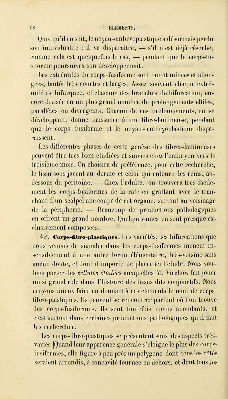 Quoi qu'il en soit, le uoyau-embryoplastique a désormais perdu son individualité : il va disparaître, — s'il n'est déjà résorbé, comme cela est quelquefois le cas, — pendant que le corps-fu- siforme poursuivra son développement. Les extrémités du corps-fusiforme sont tantôt minces et allon- gées, tantôt très-courtes et larges. Assez souvent chaque extré- mité estbifurquée, et chacune des branches de bifurcation, en- core divisée en un plus grand nombre de prolongements effilés, parallèles ou divergents. Chacun de ces prolongements, en se développant, donne naissance à une fibre-lamineuse, pendant que le corps-fusiforme et le noyau - embryoplastique dispa- raissent. Les différentes phases de cette genèse des fibres-lamineuses peuvent être très-bien étudiées et suivies chez l'embryon vers le troisième mois. On choisira de préférence, pour cette recherche, le tissu sous-jacent au derme et celui qui entoure les reins, au- dessous du péritoine. — Chez l'adulte, on trouvera très-facile- ment les corps-fusiformes de la rate en grattant avec le tran- chant d'un scalpel une coupe de cet organe, surtout au voisinage de la périphérie. — Beaucoup de productions pathologiques en offrent un grand nombre. Quelques-unes en sont presque ex- clusivement composées. 49. Corps-cbro-piastiques. Les variétés, les bifurcations que nous venons de signaler dans les corps-fusiformes mènent in- sensiblement à une autre forme élémentaire, très-voisine sans aucun doute, et dont il importe de placer i'ci l'étude. Nous vou- lons parler des cellules étoilées auxquelles M. Virchow fait jouer un si grand rôle dans l'histoire des tissus dits conjonctifs. Nous croyons mieux faire en donnant à ces éléments le nom de corps- fibro-plastiques. Ils peuvent se rencontrer partout où l'on trouve des corps-fusiformes. Ils sont toutefois moins abondants, et c'est surtout dans certaines productions pathologiques qu'il faut les rechercher. Les corps-fibro-plastiques se présentent sous des aspects très- variés.|Quand leur apparence générale s'éloigne le plus des corps- fusiformes, elle figure à peu près un polygone dont tous les côtés seraient arrondis, à concavité tournée en dehors, et dont tous Jes