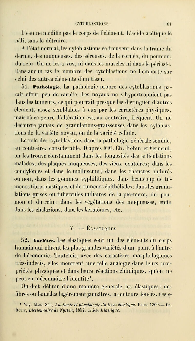 L'eau lie iiiodilie pas le corps de réléiucnt. L'acide acéli(|iie le pâlit sans le détiiiiic. A l'état normal, les cytoblastioiis se trouvent dans la trame du derme, des muqueuses, des séreuses, delà cornée, du poumon, du rein. On ne les a vus, ni dans les muscles ni dans le périoste. Dans aucun cas le nombre des cytoblastions ne l'emporte sur celui des autres éléments d'un tissu. 51. Pathologie. La pathologie propre des cytoblastions pa- raît offrir peu de variété. Les noyaux ne s'hypertrophient pas dans les tumeurs, ce qui pourrait presque les distinguer d'autres éléments assez semblables à eux par les caractères physiques, mais où ce genre d'altération est, au contraire, fréquent. On ne découvre jamais de granulations-graisseuses dans les cytoblas- tions de la variété noyau, ou de la variété cellule. Le rôle des cytoblastions dans la pathologie générale semble, au contraire, considérable. D'après MM. Ch. Robin etVerneuil, on les trouve constamment dans les fongosités des articulations malades, des plaques muqueuses, des vieux exutoires ; dans les condylômes et dans le molluscum ; dans les chancres indurés ou non, dans les gommes syphilitiques, dans beaucoup de tu- meurs lîbro-plastiques et de tumeurs épithéliales ; dans les granu- lations grises ou tubercules miliaires de la pie-mère, du pou- mon et du rein; dans les végétations des muqueuses, enhn dans les chalazions, dans les kératômes, etc. V. — Élastiques 52. Variétés. Les élastiques sont un des éléments du corps humain qui offrent les plus grandes variétés d'un point à l'autre de l'économie. Toutefois, avec des caractères morphologiques très-indécis, elles montrent une telle analogie dans leurs pro- priétés physiques et dans leurs réactions chimiques, qu'on ne peut en méconnaître l'identité ^ On doit définir d'une manière générale les élastiques : des fibres ou lamelles légèrement jaunâtres, à contours foncés, résis- * Voy. Marc Sée, Anatomie et physiologie (lu tissu élastique. Paris, 18G0.— Ch. UoiiiN, Dictionnaire de Nysten, 1857, avlide Élastique.