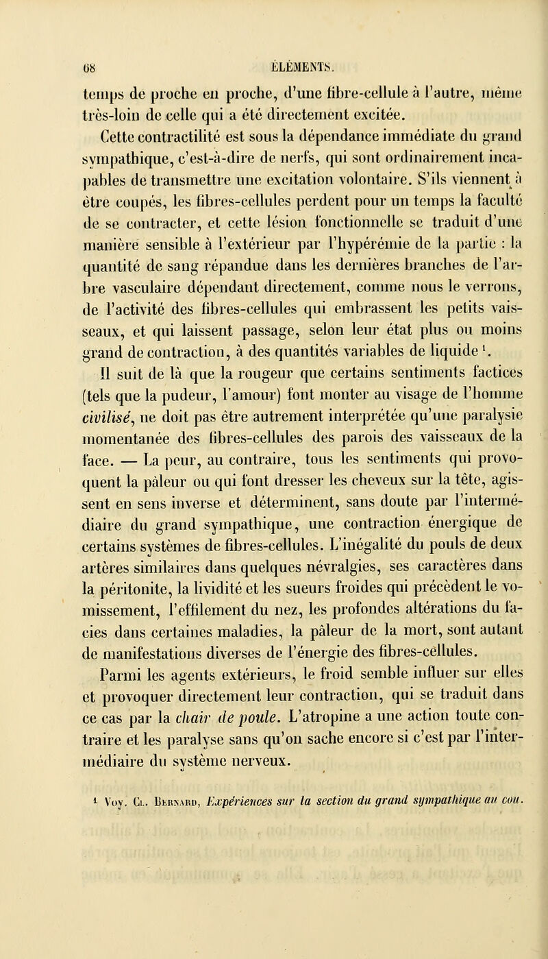 temps de pioche en proche, d'une fibre-cellule à l'autre, même très-loin de celle qui a été directement excitée. Cette contractilité est sous la dépendance immédiate du grand sympathique, c'est-à-dire de nerfs, qui sont ordinairement inca- pables de transmettre une excitation volontaire. S'ils viennent à être coupés, les fibres-cellules perdent pour un temps la faculté de se contracter, et cette lésion fonctionnelle se traduit d'une manière sensible à l'extérieur par l'hypérémie de la partie : la quantité de sang répandue dans les dernières branches de l'ar- bre vasculaire dépendant directement, comme nous le verrons, de l'activité des fibres-cellules qui embrassent les petits vais- seaux, et qui laissent passage, selon leur état plus ou moins grand de contraction, à des quantités variables de liquide '. Il suit de là que la rougeur que certains sentiments factices (tels que la pudeur, l'amour) font monter au visage de l'homme civilisé, ne doit pas être autrement interprétée qu'une paralysie momentanée des fibres-cellules des parois des vaisseaux de la face. — La peur, au contraire, tous les sentiments qui provo- quent la pâleur ou qui font dresser les cheveux sur la tête, agis- sent en sens inverse et déterminent, sans doute par l'intermé- diaire du grand sympathique, une contraction énergique de certains systèmes de fibres-cellules. L'inégalité du pouls de deux artères similaires dans quelques névralgies, ses caractères dans la péritonite, la lividité et les sueurs froides qui précèdent le vo- missement, l'effilement du nez, les profondes altérations du fa- ciès dans certaines maladies, la pâleur de la mort, sont autant de manifestations diverses de l'énergie des fibres-cellules. Parmi les agents extérieurs, le froid semble influer sur elles et provoquer directement leur contraction, qui se traduit dans ce cas par la chair de poule. L'atropine a une action toute con- traire et les paralyse sans qu'on sache encore si c'est par l'inter- médiaire du système nerveux. 1 Voy, Cl. Btiix.vuD, Expériences sur la section du grand sympathique au cou.