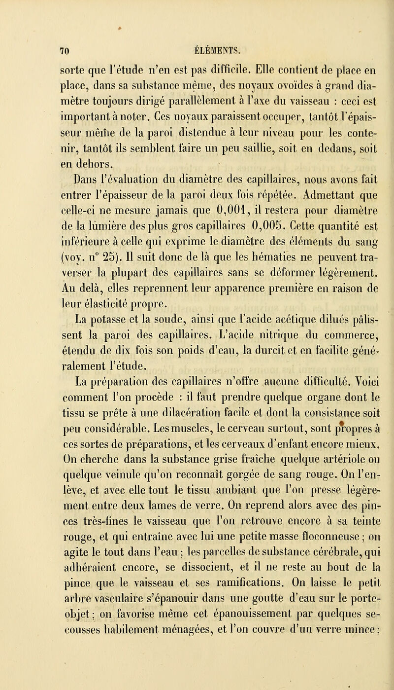 sorte que l'étude n'en est pas difficile. Elle contient de place en place, dans sa substance même, des noyaux ovoïdes à grand dia- mètre toujours dirigé parallèlement à l'axe du vaisseau : ceci est important à noter. Ces noyaux paraissent occuper, tantôt l'épais- seur mêiîie de la paroi distendue à leur niveau pour les conte- nir, tantôt ils semblent faire un peu saillie, soit en dedans, soit en dehors. Dans l'évaluation du diamètre des capillaires, nous avons fait entrer l'épaisseur de la paroi deux fois répétée. Admettant que celle-ci ne mesure jamais que 0,001, il restera pour diamètre de la lumière des plus ^ros capillaires 0,005. Cette quantité est inférieure à celle qui exprime le diamètre des éléments du sang (voy. n 25). Il suit donc de là que les hématies ne peuvent tra- verser la plupart des capillaires sans se déformer légèrement. Au delà, elles reprennent leur apparence première en raison de leur élasticité propre. La potasse et la soude, ainsi que l'acide acétique dilués pâlis- sent la paroi des capillaires. L'acide nitrique du commerce, étendu de dix fois son poids d'eau, la durcit et en facilite géné- ralement l'étude. La préparation des capillaires n'offre aucune difficulté. Voici comment l'on procède : il faut prendre quelque organe dont le tissu se prête à une dilacération facile et dont la consistance soit peu considérable. Les muscles, le cerveau surtout, sont propres à ces sortes de préparations, et les cerveaux d'enfant encore mieux. On cherche dans la substance grise fraîche quelque artériole ou quelque veinule qu'on reconnaît gorgée de sang rouge. On l'en- lève, et avec elle tout le tissu ambiant que l'on presse légère- ment entre deux lames de verre. On reprend alors avec des pin- ces très-fines le vaisseau que l'on retrouve encore à sa teinte rouge, et qui entraîne avec lui une petite masse floconneuse ; on agite le tout dans l'eau ; les parcelles de substance cérébrale, qui adhéraient encore, se dissocient, et il ne reste au bout de la pince que le vaisseau et ses ramifications. On laisse le petit arbre vasculaire s'épanouir dans une goutte d'eau sur le porte- objet ; on favorise même cet épanouissement par quelques se- cousses habilement ménagées, et l'on couvre d'un verre mince ;