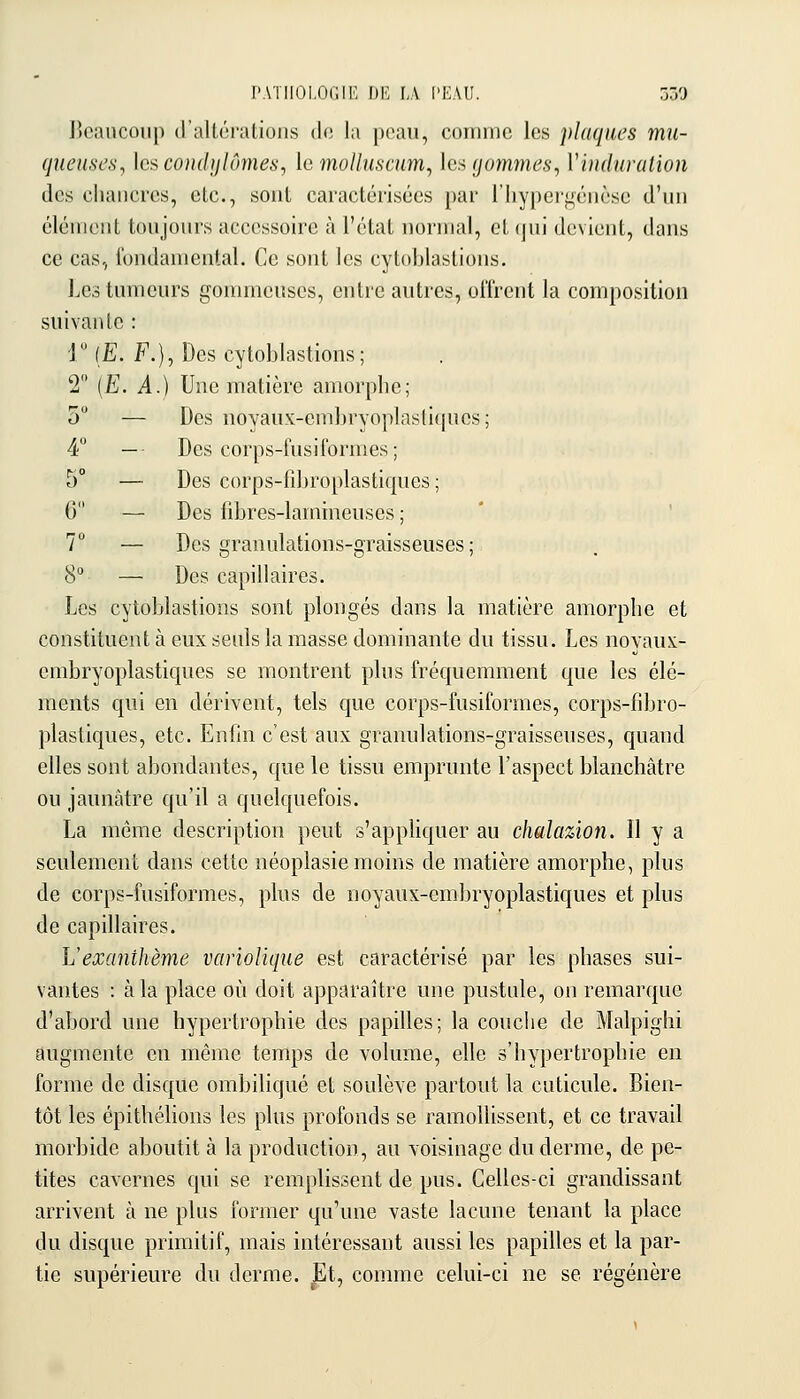 PATHOLOGIE DE LA ['EAU. 030 lîcanconp (rallùi'alioiis do la poaii, conimc les plaques mu- queuses, hscondijlûmes, lo mollusmm, les gommes, Viuduralion des chancres, etc., sont caractérisées par l'hyperj^iénèsc d'un clénieiit toujours accessoire à l'état normal, et(jui devient, dans ce cas,, l'undaniental. Ce sont les cytoblastions. Les tumeurs gommeuscs, entre autres, offrent la composition suivante : r (E. F.), Des cytoblastions; 2 (E. il.) Une matière amorphe; 5 — Des uoyaux-embryoplastiques ; 4 — Des corps-fusiformes ; 5° — Des corps-fîbroplastiques ; G — Des fibres-lamineuses ; 7° — Des granulations-graisseuses ; 8 — Des capillaires. Les cytoblastions sont plongés dans la matière amorphe et constituent à eux seuls la masse dominante du tissu. Les novaux- cmbryoplastiques se montrent plus fréquemment que les élé- ments qui en dérivent, tels que corps-fusiformes, corps-fibro- plastiques, etc. Enfin c'est aux granulations-graisseuses, quand elles sont abondantes, que le tissu emprunte l'aspect blanchâtre ou jaunâtre qu'il a quelquefois. La même description peut s'apphquer au chalazion. Il y a seulement dans cette néoplasie moins de matière amorphe, plus de corps-fusiformes, plus de uoyaux-embryoplastiques et plus de capillaires. L'exanthème variolique est caractérisé par les phases sui- vantes : à la place où doit apparaître une pustule, on remarque d'abord une hypertrophie des papilles; la couche de Malpighi augmente en même temps de volume, elle s'hypertrophie en forme de disque ombihqué et soulève partout la cuticule. Bien- tôt les épithélions les plus profonds se ramollissent, et ce travail morbide aboutit à la production, au voisinage du derme, de pe- tites cavernes qui se remplissent de pus. Celles-ci grandissant arrivent à ne plus former qu'une vaste lacune tenant la place du disque primitif, mais intéressant aussi les papilles et la par- tie supérieure du derme. |]t, comme celui-ci ne se régénère