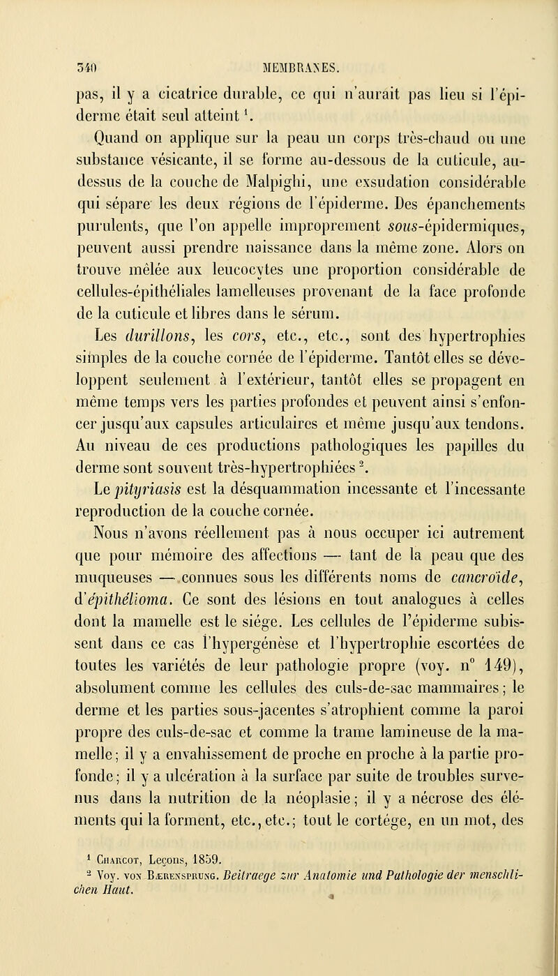 pas, il y a cicatrice durable, ce qui n'aurait pas lieu si l'épi- derme était seul atteint \ Quand on applique sur la peau un corps très-chaud ou une substance vésicante, il se forme au-dessous de la cuticule, au- dessus de la couche de Malpighi, une exsudation considérable qui sépare' les deux régions de l'épiderme. Des épanchements purulents, que l'on appelle improprement 50MS-épidermiques, peuvent aussi prendre naissance dans la même zone. Alors on trouve mêlée aux leucocytes une proportion considérable de cellules-épithéliales lamelleuses provenant de la face profonde de la cuticule et libres dans le sérum. Les durillons, les cors, etc., etc., sont des hypertrophies simples de la couche cornée de l'épiderme. Tantôt elles se déve- loppent seulement à l'extérieur, tantôt elles se propagent en même temps vers les parties profondes et peuvent ainsi s'enfon- cer jusqu'aux capsules articulaires et même jusqu'aux tendons. Au niveau de ces productions pathologiques les papilles du derme sont souvent très-hypertrophiées ^. Le pityriasis est la désquammation incessante et l'incessante reproduction de la couche cornée. Nous n'avons réellement pas à nous occuper ici autrement que pour mémoire des affections — tant de la peau que des muqueuses — connues sous les différents noms de cancroicle, à'épithélioma. Ce sont des lésions en tout analogues à celles dont la mamelle est le siège. Les cellules de l'épiderme subis- sent dans ce cas l'hypergénèse et l'hypertrophie escortées de toutes les variétés de leur pathologie propre (voy. n 149), absolument comme les cellules des culs-de-sac mammaires ; le derme et les parties sous-jacentes s'atrophient comme la paroi propre des culs-de-sac et comme la trame lamineuse de la ma- melle ; il y a envahissement de proche en proche à la partie pro- fonde; il y a ulcération à la surface par suite de troubles surve- nus dans la nutrition de la néoplasie ; il y a nécrose des élé- ments qui la forment, etc., etc.; tout le cortège, en un mot, des * CiiARCoT, Leçons, 1859. - Voy. VON B.tuENSPRu.NG. BeUrucge ziir Anatomie iind Pathologie der menschli- chen Haut.