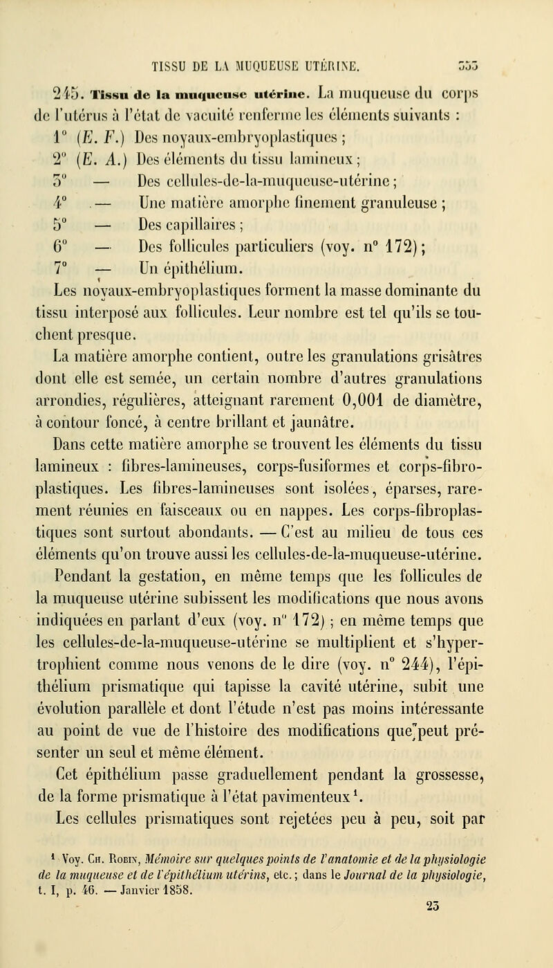 2i5. Tissu do la muqueuse utérine. La miKjUCUSC (lu COr|)S de l'iilériis à l'état de vacuité rciifennc les éléments suivants : 1 {E.F.) Des noyaux-embryoplastiques ; 2 (Ë. A.) Des éléments du tissu lamineux; 5 — Des cellules-de-la-muqueuse-utérine ; 4° — Une matière amorphe finement granuleuse ; 5° — Des capillaires ; 6 — Des follicules particuliers (voy. n 172); 7° — Un épithélium. Les noyaux-embryoplastiques forment la masse dominante du tissu interposé aux follicules. Leur nombre est tel qu'ils se tou- chent presque. La matière amorphe contient, outre les granulations grisâtres dont elle est semée, un certain nombre d'autres granulations arrondies, régulières, atteignant rarement 0,001 de diamètre, à contour foncé, à centre brillant et jaunâtre. Dans cette matière amorphe se trouvent les éléments du tissu lamineux : fibres-lamineuses, corps-fusiformes et corps-fibro- plastiques. Les fibres-lamineuses sont isolées, éparses, rare- ment réunies en faisceaux ou en nappes. Les corps-fibroplas- tiques sont surtout abondants. — C'est au milieu de tous ces éléments qu'on trouve aussi les cellules-de-la-muqueuse-utérine. Pendant la gestation, en même temps que les follicules de la muqueuse utérine subissent les modifications que nous avons indiquées en parlant d'eux (voy. n 172) ; en même temps que les cellules-de-la-muqueuse-utérine se multiplient et s'hyper- trophient comme nous venons de le dire (voy. n 244), l'épi- thélium prismatique qui tapisse la cavité utérine, subit une évolution parallèle et dont l'étude n'est pas moins intéressante au point de vue de l'histoire des modifications quejpeut pré- senter un seul et même élément. Cet épithéhum passe graduellement pendant la grossesse, de la forme prismatique à l'état pavimenteux*. Les cellules prismatiques sont rejetées peu à peu, soit par * Voy. Ch. Robin-, Mémoire sur quelques points de Vanatomie et de la physiologie de la muqueuse et de l'épithélium utérins, elc. ; dans le Journal de la physiologie, t. I, p. 46. —Janvier 1858. 23