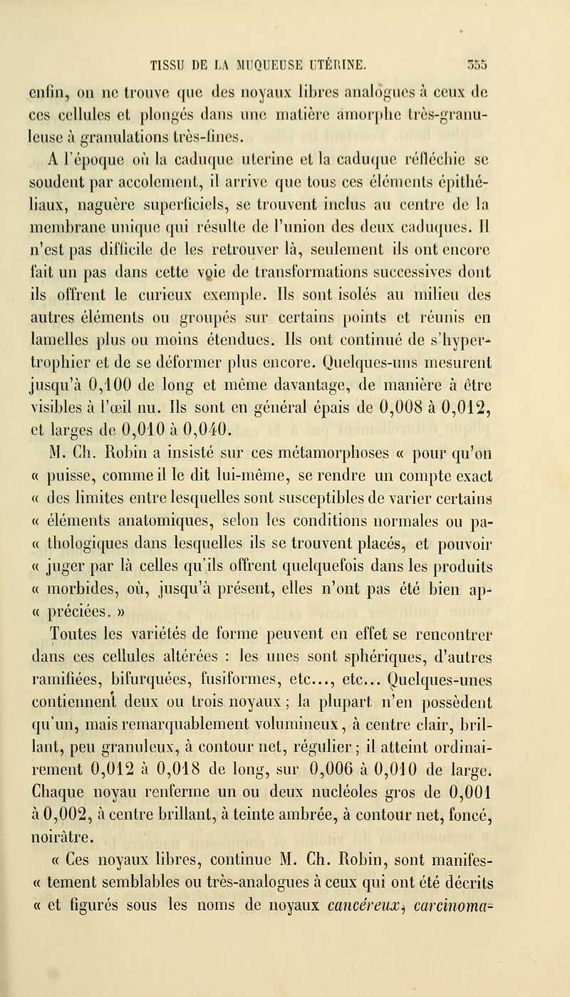 ciiliii, OU ne trouve que des noyaux libres analogues à ceux de ces cellules et plonges dans une matière amorphe trcs-granu- Icuse à granulations très-fines. A l'époque où la caduque ulcrine et la caduque réllécliic se soudent par accolenient, il arrive que tous ces éléments épitlié- liaux, naguère superficiels, se trouvent inclus au centre de la membrane unique qui résulte de l'union des deux caduques. Il n'est pas difficile de les retrouver là, seulement ils ont encore l'ait un pas dans cette vQie de transformations successives dont ils offrent le curieux exemple. Ils sont isolés au milieu des autres éléments ou groupés sur certains points et réunis en lamelles plus ou moins étendues. Ils ont continué de s'hyper- trophier et de se déformer plus encore. Quelques-uns mesurent jusqu'à 0,100 de long et même davantage, de manière à être visibles à l'œil nu. Ils sont en général épais de 0,008 à 0,012, et larges de 0,010 à 0,010. M. Ch. Robin a insisté sur ces métamorphoses « pour qu'on « puisse, comme il le dit lui-même, se rendre un compte exact « des limites entre lesquelles sont susceptibles de varier certains « éléments anatomiques, selon les conditions normales ou pa- « thologiques dans lesquelles ils se trouvent placés, et pouvoir « juger par là celles qu'ils offrent quelquefois dans les produits « morbides, où, jusqu'à présent, ehes n'ont pas été bien ap- « préciées. » Toutes les variétés de forme peuvent en effet se rencontrer dans ces cellules altérées : les unes sont sphériques, d'autres ramifiées, bifurquées, fusiformes, etc., etc.. Quelques-unes contiennent deux ou trois noyaux ; la plupart n'en possèdent qu'un, mais remarquablement volumineux, à centre clair, bril- lant, peu granuleux, à contour net, régulier ; il atteint ordinai- rement 0,012 à 0,018 de long, sur 0,006 à 0,010 de large. Chaque noyau renferme un ou deux nucléoles gros de 0,001 à 0,002, à centre brillant, à teinte ambrée, à contour net, foncé, noirâtre. « Ces noyaux libres, continue M. Ch. Robin, sont manifes- « tement semblables ou très-analogues à ceux qui ont été décrits « et figurés sous les noms de noyaux cancéreux^ carcinoma-