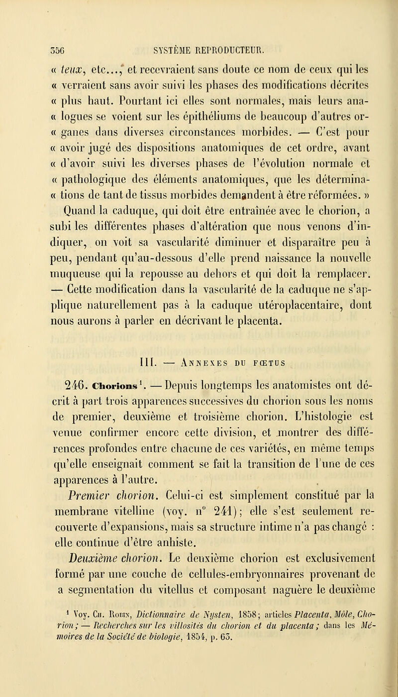 « teux^ etc...,* et recevraient sans doute ce nom de ceux qui les « verraient sans avoir suivi les phases des modifications décrites c< plus haut. Pourtant ici elles sont normales, mais leurs ana- « logues se voient sur les épithéliums de beaucoup d'autres or- « ganes dans diverses circonstances morbides. — C'est pour « avoir jugé des dispositions anatomiques de cet ordre, avant « d'avoir suivi les diverses phases de l'évolution normale et « pathologique des éléments anatomiques, que les détermina- « tiens de tant de tissus morbides demandent à être réformées. » Quand la caduque, qui doit être entraînée avec le chorion, a subi les différentes phases d'altération que nous venons d'in- diquer, on voit sa vascularité diminuer et disparaître peu à peu, pendant qu'au-dessous d'elle prend naissance la nouvelle muqueuse qui la repousse au dehors et qui doit la remplacer. — Cette modification dans la vascularité de la caduque ne s'ap- plique naturellement pas à la caduque utéroplacentaire, dont nous aurons à parler en décrivant le placenta. III. — Annexes du fœtus 246. Chorions'. —Dcpuis longtemps les anatomistes ont dé- crit à part trois apparences successives du chorion sous les noms de premier, deuxième et troisième chorion. L'histologie est venue confirmer encore cette division, et montrer des diffé- rences profondes entre chacune de ces variétés, en même temps qu'elle enseignait comment se fait la transition de l'une de ces apparences à l'autre. Premier chorion. Celui-ci est simplement constitué par la membrane vitelline (voy. n 241); elle s'est seulement re- couverte d'expansions, mais sa structure intime n'a pas change : elle continue d'être anhiste. Deuxième chorion. Le deuxième chorion est exclusivement formé par une couche de cellules-embryonnaires provenant de a segmentation du vitellus et composant naguère le deuxième • Voy. Cii. RoEix, Dictionnaire de Ntjsten, 1858; arlidcs Placenta, Môle, Cho- rion;— Recherches sur les viilosités du chorion et du placenta; dans les Mé- moires de la Société de biologie, 1854, p. 63.