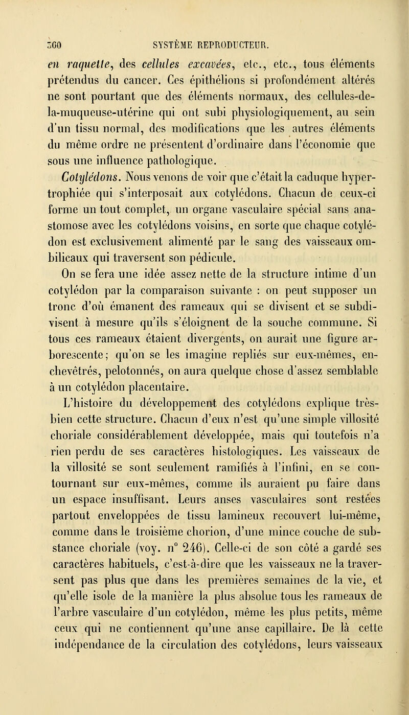 en raquette, des celhdes excavées, elc, etc., tous éléments prétendus du cancer. Ces épithélions si profondément altérés ne sont pourtant que des éléments normaux, des cellules-de- la-muqueusc-utérine qui ont subi physiologiquement, au sein d'un tissu normal, des modifications que les autres éléments du même ordre ne présentent d'ordinaire dans l'économie que sous une influence pathologique. Cotylédons. Nous venons de voir que c'était la caduque hyper- trophiée qui s'interposait aux cotylédons. Chacun de ceux-ci forme un tout complet, un organe vasculaire spécial sans ana- stomose avec les cotylédons voisins, en sorte que chaque cotylé- don est exclusivement alimenté par le sang des vaisseaux om- bilicaux qui traversent son pédicule. On se fera une idée assez nette de la structure intime d'un cotylédon par la comparaison suivante : on peut supposer un tronc d'où émanent des rameaux qui se divisent et se subdi- visent à mesure qu'ils s'éloignent de la souche commune. Si tous ces rameaux étaient divergents, on aurait une figure ar- borescente; qu'on se les imagine repliés sur eux-mêmes, en- chevêtrés, pelotonnés, on aura quelque chose d'assez semblable à un cotylédon placentaire. L'histoire du développement des cotylédons explique très- bien cette structure. Chacun d'eux n'est qu'une simple villosité choriale considérablement développée, mais qui toutefois n'a , rien perdu de ses caractères histologiques. Les vaisseaux de la villosité se sont seulement ramifiés à l'infini, en se con- tournant sur eux-mêmes, comme ils auraient pu faire dans un espace insuffisant. Leurs anses vasculaires sont restées partout enveloppées de tissu lamineux recouvert lui-même, comme dans le troisième chorion, d'une mince couche de sub- stance choriale (voy. n 246). Celle-ci de son côté a gardé ses caractères habituels, c'est-à-dire que les vaisseaux ne la traver- sent pas plus que dans les premières semaines de la vie, et qu'elle isole de la manière la plus absolue tous les rameaux de l'arbre vasculaire d'un cotylédon, même les plus petits, même ceux qui ne contiennent qu'une anse capillaire. De là cette indépendance de la circulation des cotylédons, leurs vaisseaux