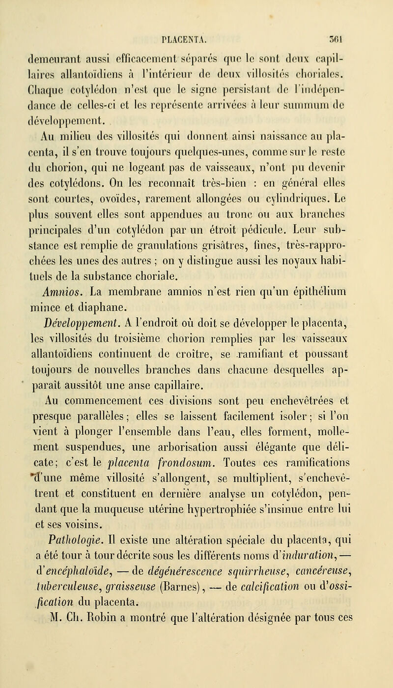 PLACENTA. Sfil demeurant aussi officaccnicnt séparés qnn le sont doux capil- laires allantoïdicns à l'iiitéricui' do doux villosifés choriales. Chaque cotylédon n'est que le signe persistant de l'indépen- dance de celles-ci et les représente arrivées à leur suunnuni de développement. Au milieu des villosités qui donnent ainsi naissance au pla- centa, il s'en trouve toujours quelques-unes, comme sur le reste du chorion, qui ne logeant pas de vaisseaux, n'ont pu devenir des cotylédons. On les reconnaît très-bien : en général elles sont courtes, ovoïdes, rarement allongées ou cylindriques. Le plus souvent elles sont appendues au tronc ou aux branches principales d'un cotylédon par un étroit pédicule. Leur sub- stance est remplie de granulations grisâtres, fines, très-rappro- chées les unes des autres ; on y distingue aussi les noyaux habi- tuels de la substance choriale. Amnios. La membrane amnios n'est rien qu'un épithélium mince et diaphane. Développement. A l'endroit où doit se développer le placenta, les villosités du troisième chorion remphes par les vaisseaux allantoïdiens continuent de croître, se .ramifiant et poussant toujours de nouvelles branches dans chacune desquelles ap- paraît aussitôt une anse capillaire. Au commencement ces divisions sont peu enchevêtrées et presque parallèles ; elles se laissent facilement isoler ; si l'on vient à plonger l'ensemble dans l'eau, elles forment, molle- ment suspendues, une arborisation aussi élégante que déli- cate; c'est le placenta frondosmn. Toutes ces ramifications •3'une même villosité s'allongent, se multiplient, s'enchevê- trent et constituent en dernière analyse un cotylédon, pen- dant que la muqueuse utérine hypertrophiée s'insinue entre lui et ses voisins. Pathologie. Il existe une altération spéciale du placenta, qui a été tour à tour décrite sous les différents noms d'induration,— A'encéphaloide, — de dégénérescence squirrhense, cancéreuse, tuberculeuse, graisseuse (Barnes), — de calcification ou d'ossi- fication du placenta. M. Ch. Robin a montré que l'altération désignée par tous ces