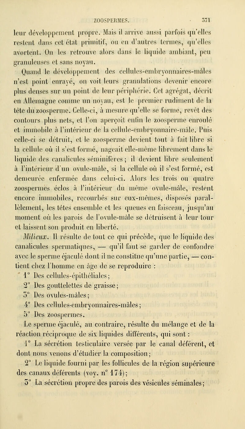 leur dcvcloppenicnl propre. Mais il arrive aussi paifois ([u'ellos rcsleut dans cet état priniitil', ou eu d'autrcîs toruies, (pi'elles avorteut. Ou les retrouve alors daus le liquide audjiaut, peu granuleuses et saus uoyau. Quand le développement des cellules-embryonnaires-mâles n'est point enrayé, on voit leurs granulations devenir encore plus denses sur un point de leur périphérie. Cet agrégat, décrit en Allemagne comme un noyau, est le premier rudiment de la tête du zoosperme. Celle-ci, à mesure qu'elle se forme, revêt des contours plus nets, et l'on aperçoit enfui le zoosperme enroulé et immobile à l'intérieur de la cellule-embryonnaire-mâle. Puis celle-ci se détruit, et le zoosperme devient tout à fait libre si la cellule où il s'est formé, nageait elle-même librement dans le liquide des canalicules séminifères ; il devient libre seulement à l'intérieur d'un ovule-mâle, si la cellule où il s'est formé, est demeurée enfermée dans celui-ci. Alors les trois ou quatre zoospermes éclos à l'intérieur du même ovule-mâle, restent encore immobiles, recourbés sur eux-mêmes, disposés paral- lèlement, les têtes ensemble et les queues en faisceau, jusqu'au moment où les parois de Fovule-màle se détruisent à leur tour et laissent son produit en liberté. Milieux. Il résulte de tout ce qui précède, que le liquide des canalicules spermatiques, — qu'il faut se garder de confondre avec le sperme éjaculé dont il ne constitue qu'une partie, — con- tient chez l'homme en âge de se reproduire : '1° Des cellules-épithéliales ; T Des gouttelettes de graisse ; 5° Des ovules-mâles; 4 Des cellules-embryonnaires-mâles ; 5 Des zoosperraes. Le sperme éjaculé, au contraire, résulte du mélange et de la réaction réciproque de six liquides différents, qui sont : i La sécrétion testiculaire versée par le canal déférent, et dont nous venons d'étudier la composition; 2 Le liquide fourni par les follicules de la région supérieure des canaux déférents (voy. n 174); 5° La sécrétion propre des parois des vésicules séminales ;
