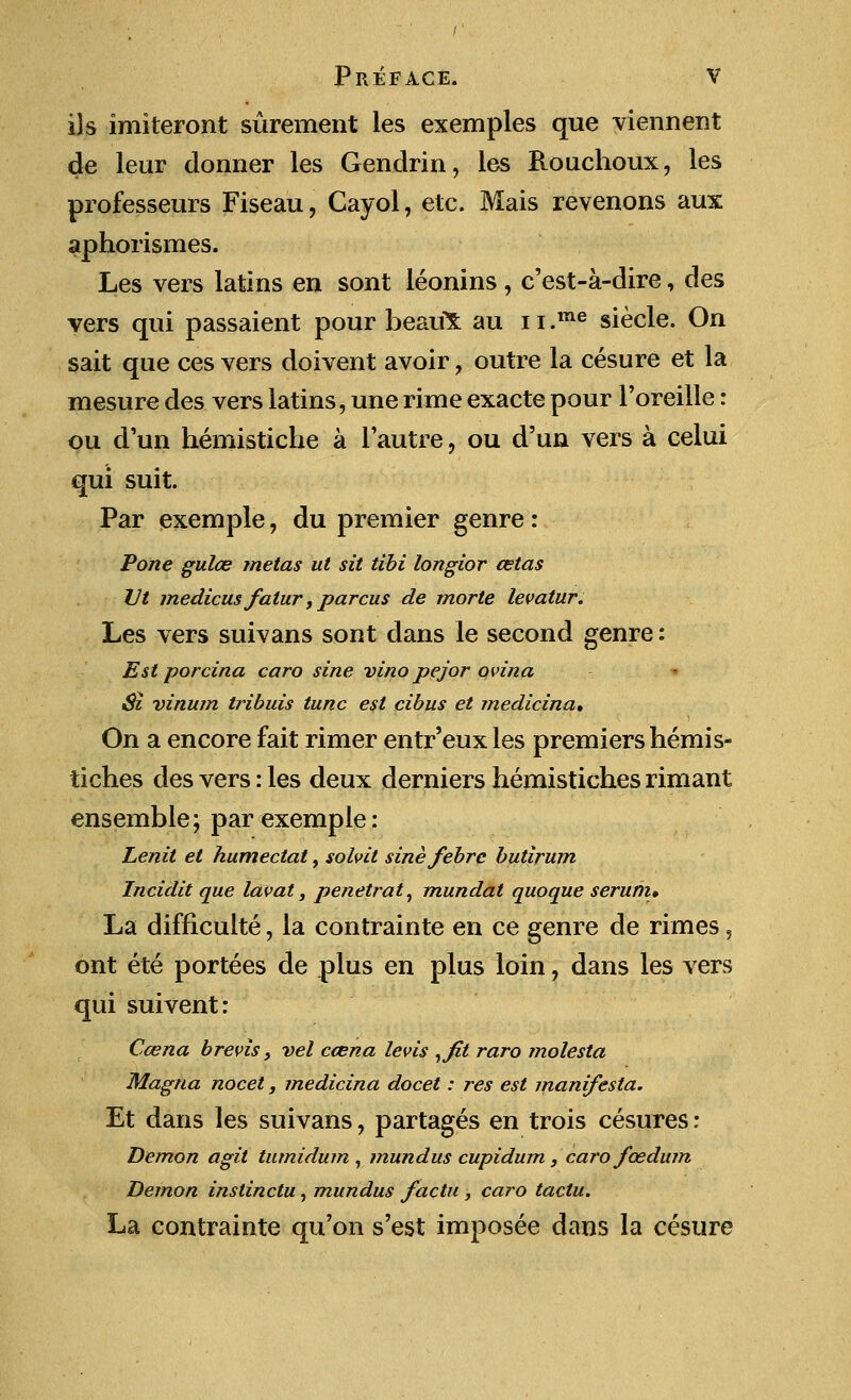 ils imiteront surement les exemples que viennent de leur donner les Gendrin, les Rouchoux, les professeurs Fiseau, Cayol, etc. Mais revenons aux aphorismes. Les vers latins en sont leonins, c'est-a-dire, des vers qui passaient pour beaux au 11 .me siecle. On sait que ces vers doivent avoir , outre la cesure et la mesure des vers latins, une rime exacte pour l'oreille: ou d'un hemistiche a Tautre, ou d'un vers a celui qui suit. Par exemple, du premier genre: Pone gulce metas ut sit tibi longior cetas Vt medicus fatur, parcus de morte levatur. Les vers suivans sont dans le second genre: Est porcina caro sine vinopejor qvina Si vinum tribuis tunc est cibus et medicina. On a encore fait rimer entr'euxles premiers hemis- tiches des vers: les deux derniers hemistiches rimant ensemble; par exemple: Lenit el humectat, solvit sinefebrc butirum Incidit que lav at, penetrat, mundat quoque serum* La difficulte, la contrainte en ce genre de rimes 5 ont ete portees de plus en plus loin, dans les vers qui suivent: Ccena brevis, vel ccena levis ,fit raro molesta Magna nocet, medicina docet: res est manifesta. Et dans les suivans, partages en trois cesures: Demon agit tumidum , mundus cupidum, caro fcedum Demon instinctu, mundus facta , caro taclu. La contrainte qu'on s'est imposee dans la cesure