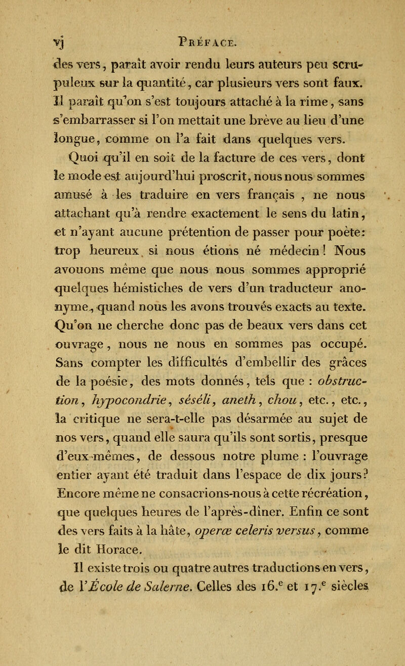 <lesvers, parait avoir rendu leurs auteurs peu scru- puleux sur la quantite, car plusieurs vers sont faux. II parait quVm s'est toujours attache a la rime, sans s'embarrasser si Ton mettait une breve au lieu d'une longue, comme on Fa fait dans quelques vers. Quoi qu'il en soit de la facture de ces vers, dont le mode est aujourd'hui proscrit, nous nous sommes amuse a les traduire en vers franeais , ne nous attachant qu'a rendre exactement le sens du latin, €t n'ayant aucune pretention de passer pour poete: trop heureux. si nous etions ne medecin! Nous avouons meme que nous nous sommes approprie quelques hemistiches de vers d'un traducteur ano- nyme., quand nous les avons trouves exacts au texte. Qu'on ne cherche done pas de beaux vers dans cet ouvrage , nous ne nous en sommes pas occupe. Sans compter les diflicultes d'embellir des graces de la poesie, des mots donnes, tels que : obstruc- tion, hjpocondrie, seseli, aneth, chou, etc., etc., la critique ne sera-t-elle pas desarmee au sujet de nos vers, quand elle saura qu'ils sont sortis, presque d'euxmemes, de dessous notre plume: l'ouvrage entier ayant ete traduit dans Fespace de dix jours? Encore meme ne consacrions-nous a cette recreation, que quelques heures de Fapres-diner. Enfin ce sont des vers faits a la hate, operce celeris versus, comme le dit Horace. II existetrois ou quatreautres traductions en vers, de YEcole de Salerne. Celles des i6.eet i7-e siecles.