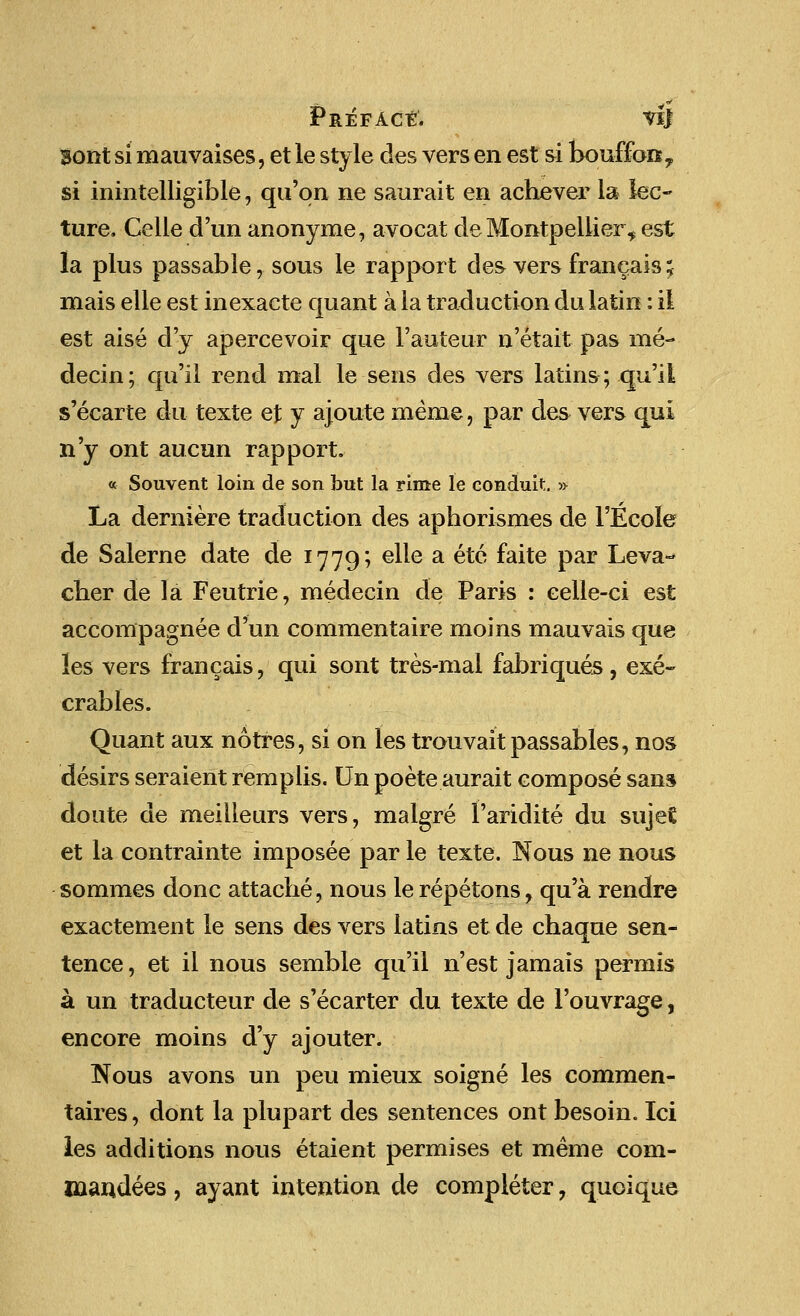 Preface. vij 3ont si mauvaises, et le style des vers en est si bouffan, si inintelligible, qu'qn ne saurait en achever la lec- ture. Celle d'un anonyme, avocat de Montpellier, est la plus passable, sous le rapport des vers francais; mais elle est inexacte quant a la traduction du latin: i! est aise d'y apercevoir que l'auteur n'etait pas ine- decin; qu'il rend mal le sens des vers latins; qu'il s'ecarte du texte et y ajoute meme, par des vers qui n'y ont aucun rapport. « Souvent loin de son but la rime le conduit. ■» La derniere traduction des aphorismes de FEcoIe de Salerne date de 1779; elle a etc faite par Leva-* clier de la Feutrie, medecin de Paris : eelle-ci est accompagnee d'un commentaire moins mauvais que les vers francais, qui sont tres-mal fabriques, exe- crables. Quant aux notres, si on les trouvait passables, nos desirs seraient remplis. Un poete aurait compose sans doute de meilleurs vers, malgre faridite du suje£ et la contrainte imposee par le texte. Nous ne nous sommes done attache, nous le repetons, qu'a rendre exactement le sens des vers latins et de chaque sen- tence , et il nous semble qu'il n'est jamais permis a un traducteur de s'ecarter du texte de l'ouvrage, encore moins d'y ajouter. Nous avons un peu mieux soigne les commen- taires, dont la plupart des sentences ont besoin. Ici les additions nous etaient permises et meme com- caandees , ayant intention de completer , quoique