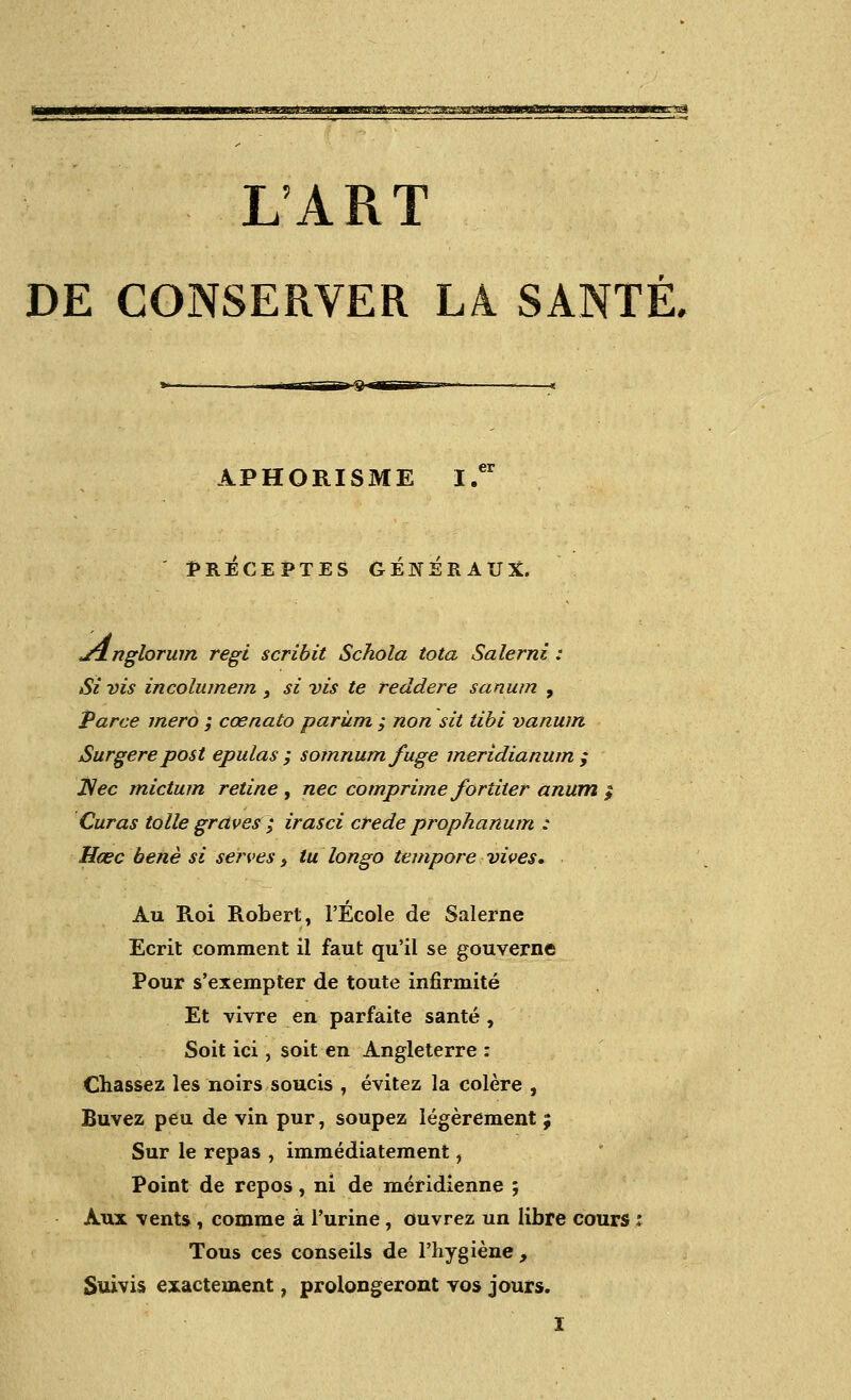 I/ART DE CGNSERVER LA SANTE, APHORISME fRECEPTES GENERAUX. j4nglorum regi scribit Schola tota Salerni : Si vis incolumem , si vis te reddere sanum , Parce mero ; coenato pariim ; non sit tibi vanum Surgere post epulas ; somnumfuge meridianum ; JSec mictum retine , nee comprime farther anttm $ Curas tolle graves ; irasci crede prophanum : Hcec bene si seizes} lu longo tempore vives. Au Roi Robert, 1'Ecole de Salerne Ecrit comment il faut qu'il se gouverne Pour s'exempter de toute infirmite Et vivre en parfaite sante , Soit ici, soit en Angleterre : Chassez les noirs soucis , evitez la colere , Buvez pen de vin pur, soupez legerement; Sur le repas , immediatement, Point de repos, ni de meridienne ; Aux vents, comme a l'urine, ouvrez un libre cours Tous ces conseils de l'hygiene , Suivis exactenient, prolongeront vos jours. I
