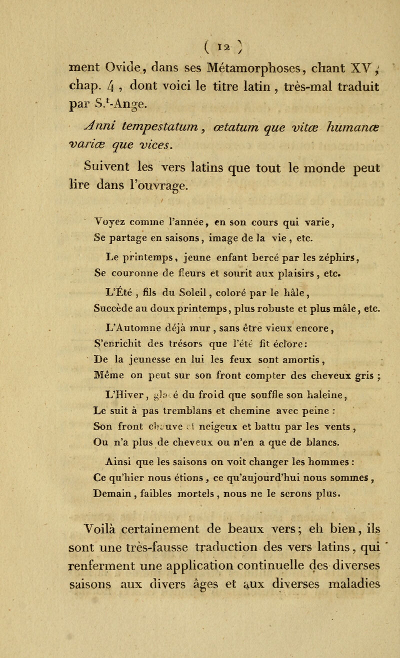 ( w,5 ment Ovicle, dans ses Metamorphoses, chant XV; chap. 4 , dont voici le titre latin , tres-mal traduit par S.^Ange. Anni tempestatum, cetatum que vitce humance varies que vices. Suivent les vers latins que tout le monde peut lire dans Fouvrage. Voyez comrae l'annee, en son cours qui varie, Se partage en saisons, image de la vie , etc. Le prlntemps, jeune enfant berce par les zephirs, Se couronne de fleurs et sourit aux plaisirs, etc. L'Ete , fils du Soleil, colore par le hale, Succede au doux printemps, plus robuste et plus male, etc. L'Automne deja mur , sans etre vieux encore, S'enricliit des tresors que l'ete fit eclore: De la jeunesse en lui les feux sont amortis, Meme on peut sur son front compter des chereux gris j L'Hiver, glace du froid que souffle son haleine, Le suit a pas tremblans et chemine avec peine : Son front c'oiuve el neigeux et battu par les vents , Ou n'a plus de cheveux ou n'en a que de blancs. Ainsi que les saisons on voit changer les hommes : Ce qu'hier nous etions, ce qu'aujourd'hui nous sommes , Demain , faibles mortels , nous ne le serons plus. Voila certainement de beaux vers; eh bien, ils sont une tres-fausse traduction des vers latins, qui renferment une application continuelle des diverses saisons aux divers ages et aux diverses maladies