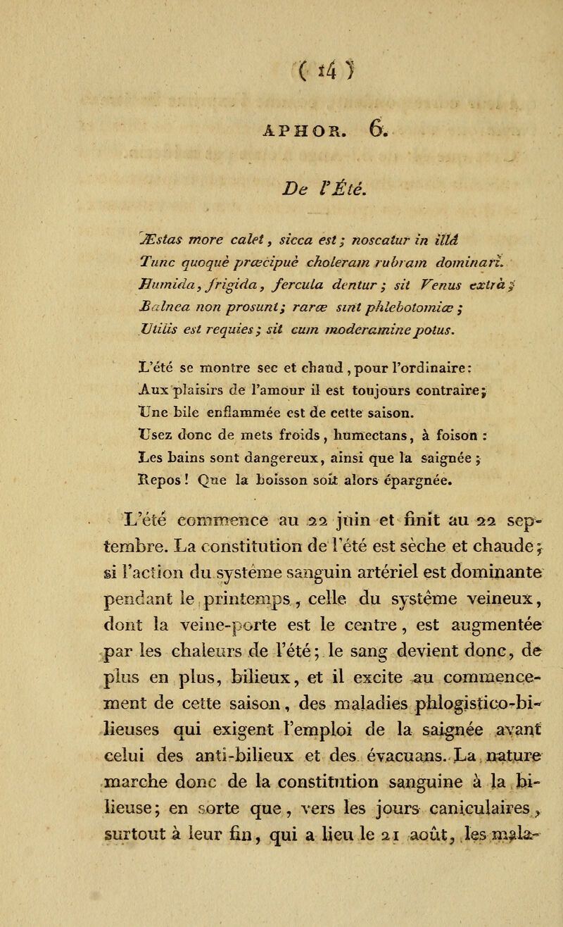De Vile. JEstas more calet, sicca est; noscaiur in ittd Tunc quoque prcecipue choleram rubram dominarl. Uumida, frigida, fercula dentur ; sit Venus extra $ Balnea non prosunt; rara? sint phlebotomice ; Utiiis est requies; sit cum moderaminepotus. I/ete se montre sec et eliand , pour l'ordinaire: Aux plaisirs de l'amour il est toujours eontraire; tine bile enflammee est de cette saison. TTsez done de mets froids, humectans, a foison : 3Les bains sont dangereux, ainsi que la saignee ; Repos! Que la boisson soit alors epargnee. L'ete commence an hi jtiin et finit au 11 sep- tembre. La constitution de Fete est seche et chaude; si Faction du systeme sanguin arteriel est dominante pendant le printenips, celle du systeme veineux, dont la veine-porte est le centre, est augmentee par les chaleurs de Fete; le sang devient done, de plus en plus, bilieux, et il excite au commence- ment de cette saison, des maladies phlogistieo-bi-* lieuses qui exigent Femploi de la saignee avant celui des anti-bilieux et des evacuans. La nature marche done de la constitution sanguine a la bi- lieuse; en sorte que, vers les jours caniculaires f surtout a leur fin, qui a lieu le 21 aout, les mai&~