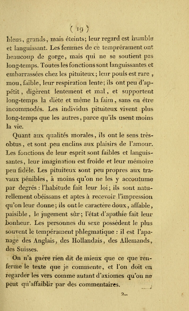 bleus, grands-, niais eteints; leur regard est humble et ianguissant. Les femmes de ce temprerament ont beaucoup de gorge, mais qui ne se soutient pas long-temps. Toutes les fonctions sont languissantes et embarrassees chez les pituiteux; leur pouls est rare , mou, faible, leur respiration lente; ils ont peu d'ap- petit, digerent lentement et mal, et supportent long-temps la diete et meme la faim, sans en etre incommodes. Les individus pituiteux vivent plus long-temps que les autres, parce qu'ils usent moins la vie. Quant aux qualites morales, ils ont le sens tres- obtus, et sont peu enclins aux plaisirs de l'amour. Les fonctions de leur esprit sont faibles et languis- santes, leur imagination est froide et leur memoire peu fidele. Les pituiteux sont peu propres aux tra- vaux penibles, a moins qu'on ne les y accoutume par degres : l'habitude fait leur loi; ils sont natu- rellement obeissans et aptes a recevoir Timpression qu'on leur donne; ils ont ie caractere doux, affable, paisible, le jugement sur; letat d'apathie fait leur bonheur. Les personnes du sexe possedent le plus souvent le temperament phlegmatique : il est l'apa- nage des Anglais ? des Hollandais, des Allemands, des Suisses. On n'a guere ri^n dit de mieux que ce que ren- ferme le texte que je commente, et Ton doit ea fegarder les vers comme autant d'axiomes qu'on ne pent qu'affaiblir par des commentaires. 2..