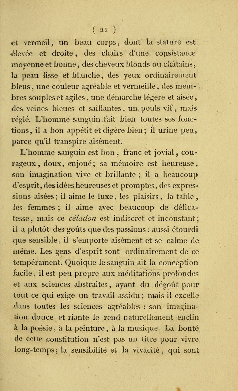 (al) ct vermeil, un beau corps, dont la stature est elevee et droite, des chairs d'une consistance moyenneet bonne, des cheveux blonds ou chatains, la peau lisse et blanche, des yeux ordinairement bleus, une couleur agreable et vermeille; des mem- :. bres soupleset agiles, une demarche legere et aisee, des veines bleues et saillantes, un. pouls vif, mais regie. L'homme sanguin. fait bien toutes ses fonc- tions, il a bon appetit et digere bien; il urine peu, parce qu'il transpire aisement. L'homme sanguin est bon , franc et jovial, cou- rageux, doux, enjoue; sa memoire est heureuse, son imagination vive et brillante ; il a beaucoup d'esprit,desideesheureuseset promptes, des expres- sions aisees; il aime le luxe, les plaisirs, la table , les femmes ; il aime avec beaucoup de delica- tesse, mais ce celadon est indiscret et inconstant; il a plutot des gouts que des passions : aussi etourdi que sensible, il s'emporte aisement et se calme de meme. Les gens d'esprit sont ordinairement de ce temperament. Quoique le sanguin ait la conception facile, il est peu propre aux meditations profondes et aux sciences abstraites, ayant du degout pour tout ce qui exige un travail assidu; mais il excelle dans toutes les sciences agreables : son ima^ina- tion douce et riante le rend naturellement enclin a la poesie, a la peinture, a la musique. La bonte de cette constitution n'est pas un titre pour vivre long-temps; la sensibilite et la vivacite, qui sont