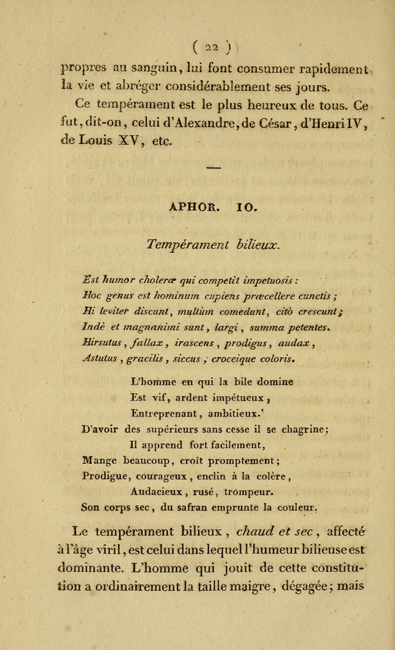 ( ^ ) propres ail sanguin, lui font consumer rapidement la vie et abreger considerablement ses jours. Ce temperament est le plus heureux de tous. Ce fut,dit-on, celui d'Alexandre,de Cesar, d'HenriIV, de Louis XV, etc. APHOR. 10. Temperament bilieux. Sst humor cholera? qui competit impetuosis : Hoc genus est hominum cupiens prcecellere cunciis ; Hi ieviter discunt, mutiiim comedunt, citb crescunt / Inde et magnanimi sunt, largi, summa petentes* Hirsutus, fallax, irascens , prodigus, audax , Astutus , gracilis, siccus ,' croceique coloris. L'homme en qui la bile domine Est vif, ardent impetueux , Entreprenant, ambitieux.1 D'avoir des superieurs sans cesse il se chagrine; II apprend fort facilement, Mange beancoup, croit promptement; Prodigue, courageux , enclin a la colere , Audacieux , ruse, trompeur. Son corps sec, du safran emprunte la couleur, Le temperament bilieux , chaud et sec , affecte a Fage viril, est celui dans lequel Fhumeur bilieuse est dominante. L'homme qui jouit de cette constitu- tion a ordinairement la taille maigre, degagee; mais