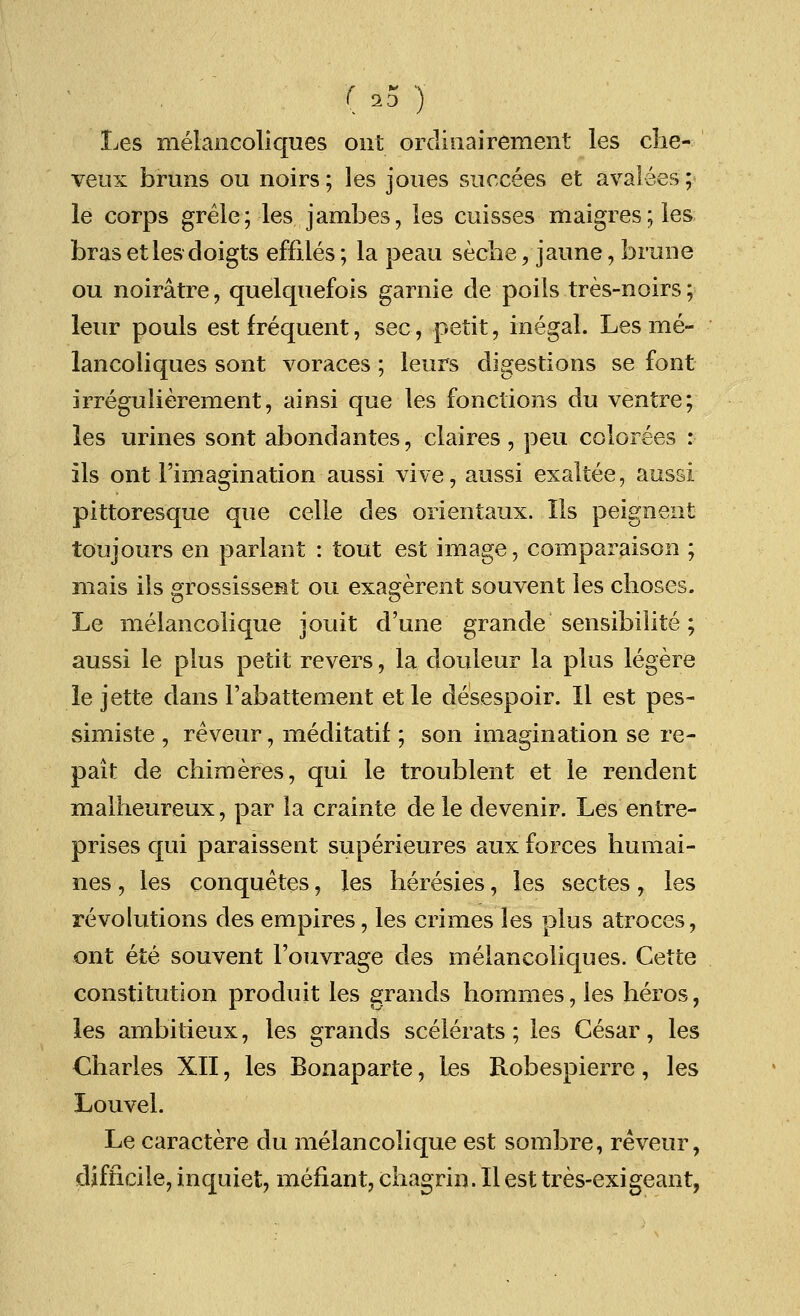 ( 23 ) Les melancoliques out orclinairement les che- veux brans ou noirs; les joues succees et avalees; le corps grele; les jambes, les cuisses maigres;les bras etles doigts effiles; la peau seche, jaune, brune ou noiratre, quelquefois garnie cle poils tres-noirs; leur pouls est frequent, sec, petit, inegal. Les me- lancoliques sont voraces; leurs digestions se font irregulierement, ainsi que les fonctions du ventre; les urines sont abondantes, claires , peu colorees : ils ont Fimagination aussi vive, aussi exaltee, aussi pittoresque que celle des orientaux. lis peignent toujours en parlant : tout est image, comparaison ; mais ils grossissent ou exagerent souvent les choses. Le melancolique jouit d'une grande sensibilite; aussi le plus petit revers, la douleur la plus legere le jette dans l'abattement et le desespoir. II est pes- simiste , reveur, meditatif ; son imagination se re- pait de chimeres, qui le troublent et le rendent malheureux, par la crainte de le devenir. Les entre- prises qui paraissent superieures aux forces humai- nes, les conquetes, les heresies, les sectes, les revolutions des empires, les crimes les plus atroces, ont ete souvent l'ouvrage des melancoliques. Cette constitution produit les grands homines, les heros, les ambitieux, les grands scelerats; les Cesar, les Charles XII, les Bonaparte, les Robespierre, les Louvel. Le caractere du melancolique est sombre, reveur, difficile, inquiet, mefiant, chagrin. IIest tres-exigeant,