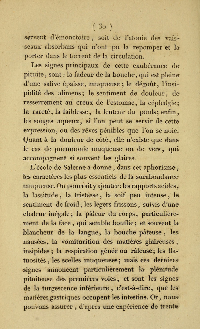 servent d'emonctoire , soit de l'atonie des vafs- seaux absorbans qui nont pu la repomper et la porter dans le torrent de la circulation. Les signes principaux de cette exuberance cle pituite, sont: la fadeur de la bouche, qui est pleine d'une salive epaisse, muqueuse ; le degout, 1'insi- pidite des alimens; le sentiment de d'ouleur, de resserrenient an creux de l'estomac, la cephalgie; la rarete, la faiblesse, la lenteur du pouls; enfin, les songes aqueux, si Ton peut se servir de cette expression, ou des reves penibles que Ton se noie. Quant a la douleur de cote, elle n'existe que dans le cas de pneumonie muqueuse ou de versy qui accompagnent si souvent les glaires. L'ecole de Salerne a donne, dans cet apborisme, les caracteres les plus essentiels de la surabondance muqueuse. On pourraity aj outer: les rapports acides,. la lassitude, la tristesse, la soif peu intense, le sentiment de froid, les legers frissons, suivis d'une cbaleur inegale; la paleur du corps, particuliere- ment de la face , qui semble bouffie; et souvent la blancbeur de la langue, la boucbe pateuse, les- nausees, la vomiturition des matieres glaireuses , insipides; la respiration genee ou raleuse; les fla- tuosites , les seelles muqueuses \ mais ees derniers signes annoncent particulierement la plenitude pituiteuse des premieres voies, et sont les signes de la turgescence inferieure , c'est-a-dire, que les matieres gastriques occupent les intestins. Or, nous pouvons assurer , d'apres ttne experience de trent©