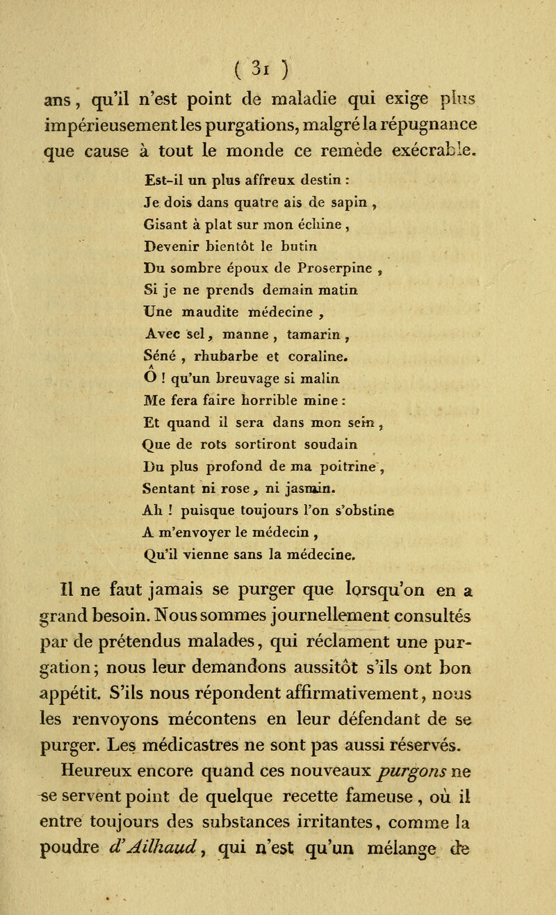 (3, ) ans ? qu'il n'est point de maladie qui exige plus imperieusement les purgations, malgre la repugnance que cause a tout le monde ce remede execrable. Est-il un plus affreux destin : Je dois dans quatre ais de sapin , Gisant a plat sur mon eclrine , Devenir bientot le butin Du sombre epoux de Proserpine , Si je ne prends demain matin Une maudite medecine , Avec sel, manne , tamarin , Sene , rhubarbe et coraline. A O ! qu'un breuvage si malin Me fera faire horrible mine: Et quand il sera dans mon sem , Que de rots sortiront soudain Du plus profond de ma poitrine, Sentant ni rose , ni jasmin. Ah ! puisque toujours Ton s'obstine A m'envoyer le medecin , Qu'il vienne sans la medecine. II ne faut jamais se purger que lorsquon en a grand besoin. Nous sommes journellement consultes par de pretendus malades, qui reclament une pur- gation ; nous leur demandons aussitot s'ils out bon appetit. S'ils nous repondent affirmativement, nous les renvoyons mecontens en leur defendant de se purger. Les medicastres ne sont pas aussi reserves. Heureux encore quand ces nouveaux purgons ne ^e servent point de quelque recette fameuse , ou il entre toujours des substances irritantes, comme la poudre dyAilhaud, qui n'est qu'un melange de