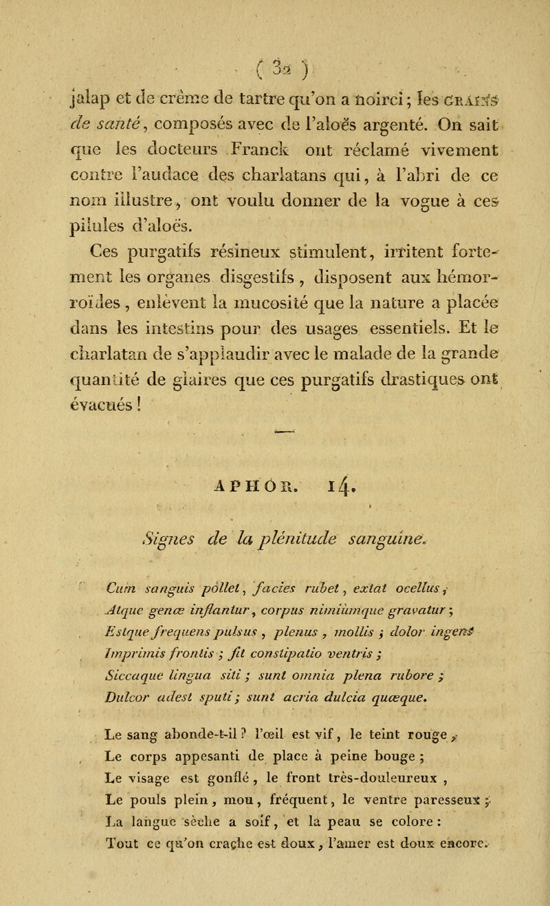jalap et tie creme de tartre qu'on a noirci; les grains de sante, composes avec de l'aloes argente. On sait que les docteurs Franck out reclame vivement contre 1'audace des charlatans qui, a l'abri de ce nom illustre, ont voulu donner de la vogue a ces- pilules d'aloes. Ces purgatifs resineux stimulent, irritent forte- merit les organes disgestifs , disposent aux hemor- roides, enlevent la mucosite que la nature a places clans les intestins pour des usages essentiels. Et le charlatan de s'applauclir avec le malade de la grande quantite de glaires que ces purgatifs drastiques ont evacues! APHOS. l4. Signes de la plenitude sanguine* Cum sanguis pallet, fades ruhet, extat ocellus, Atque genes inflantur, corpus nimiiunque gravatur; Estque frequens pulsus , plenus , mollis > dolor ingenS imprimis frontis ; fit constipatio ventris ; Siccaque lingua siti ; sunt omnia plena rubore ; Dulcor adest sputi; sunt acria dulcia qua?que. Le sang abonde-fc-il ? l'oeil est vif, le teint rouge „■ Le corps appesanti de place a peine bouge ; Le visage est gonfle , le front tres-douleureux , Le pouls plein, mou, frequent, le ventre paresseux £ La lahguc seclie a soif, et la peau se colore: Tout ce qu'on crache est doux, l'ainer est doux encore.