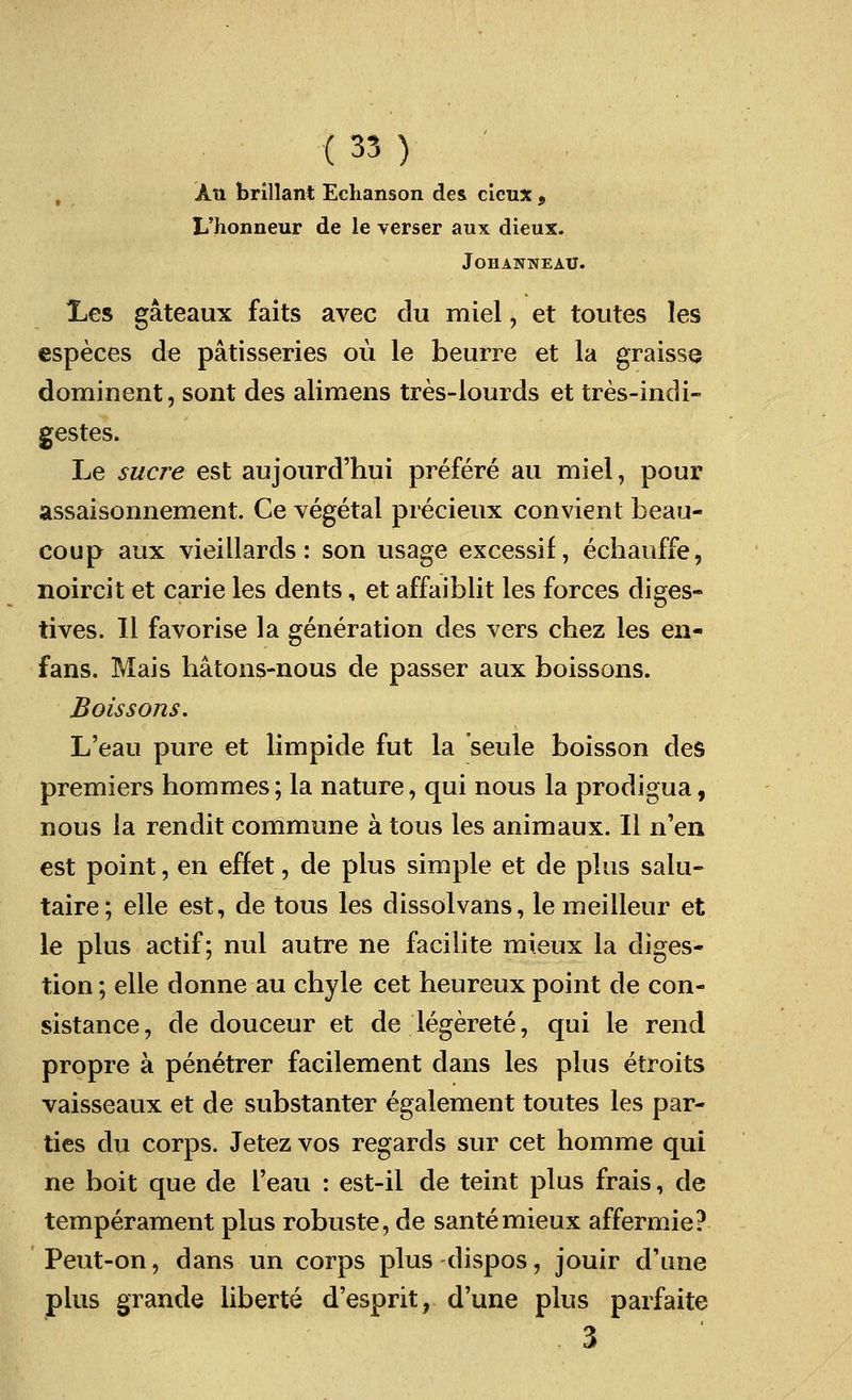 Ati brillant Echanson des clcux , L'honneur de le verser aux dieux. JoHANNEAU. Xes gateaux faits avec clu miel, et toutes les especes de patisseries ou le beurre et la graisse dominent, sont des alimens tres-lourds et tres-indi- gestes. Le sucre est aujourd'hui prefere au miel, pour assaisonnement. Ce vegetal precieux convient beau- coup aux vieillards: son usage excessif, echauffe, noircit et carie les dents, et affaiblit les forces diges- tives. II favorise la generation des vers chez les en- fans. Mais hatons-nous de passer aux boissons. Boissons. L'eau pure et limpide fut la seule boisson des premiers hommes; la nature, qui nous la prodigua, nous la rendit commune atous les animaux. II n'en est point, en effet, de plus simple et de plus salu- taire; elle est, de tous les dissolvans, lemeilleur et le plus actif; nul autre ne facilite mieux la diges- tion; elle donne au chyle cet heureux point de con- sistance, de douceur et de legerete, qui le rend propre a penetrer facilement dans les plus etroits vaisseaux et de substanter egalement toutes les par- ties du corps. Jetez vos regards sur cet homme qui ne boit que cle l'eau : est-il de teint plus frais, de temperament plus robuste, de sante mieux affermie? Peut-on, dans un corps plus dispos, jouir d'une plus grande liberte d'esprit, d'une plus parfaite 3