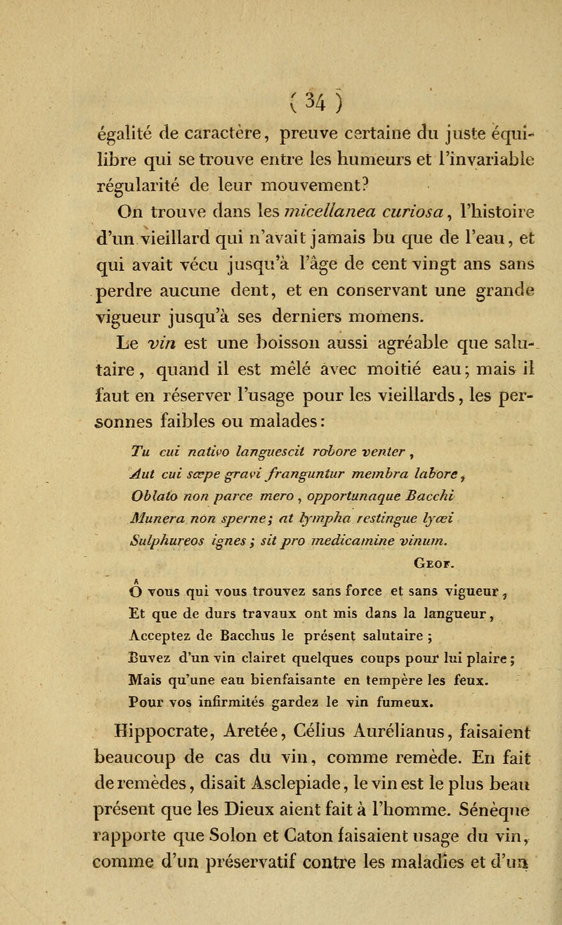egalite de caractere, preuve certaine du juste equi- lib re qui se trouve entre les humeurs et l'in variable regularite de leur mouvement? On trouve dans les micellanea curiosa, 1'histoire d'un vieillard qui n'avait jamais bu que de l'eau, et qui avait vecu jusqu'a Fage de cent vingt ans sans perdre aucune dent, et en conservant une grande vigueur jusqu'a ses derniers momens. Le vin est une boisson aussi agreable que salu- taire, quand il est mele avec moitie eau; mais il faut en reserver l'usage pour les vieillards, les per- sonnes faibles ou malades : Tu cui nativo languescil robore venter , Aut cui scepe gravi franguntur membra labore i Oblato non parce mero , opportunaque Bacchi Munera non sperne; at fympha restingue lyaei Sulphureos ignes ; sit pro medicamine vinum. Geof. A „ . O tous qui vous trouvez sans force et sans vigueur, Et que de durs travaux ont mis dans la langueur, Acceptez de Bacchus le present salutaire ; Buvez d'un vin clairet quelques coups pour lui plaire; Mais qu'une eau bienfaisante en tempere les feux. Pour vos infirmites gardez le vin fumeux. Hippocrate, Aretee, Celius Aurelianus, faisaient beaucoup de cas du via, comme remede. En fait deremedes, disait Asclepiade, levin est le plus beau present que les Dieux aient fait a Fliomme. Seneque rapporte que Solon et Caton faisaient usage du vinr comme d'un preservatif contre les maladies et d'ua
