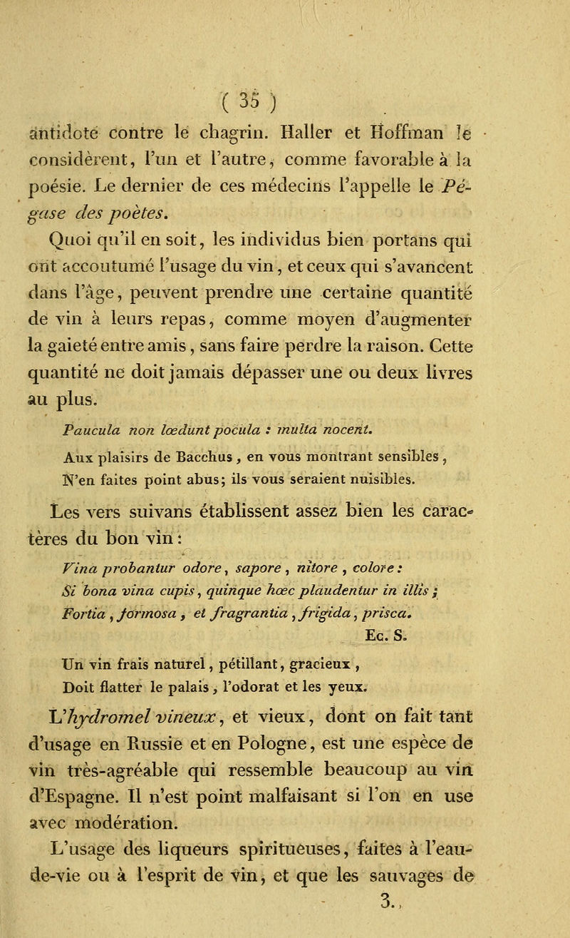 antidote centre le chagrin. Haller et Hoffman le considerent, l'un et 1'autre, comme favorable a la poesie. Le dernier de ces medecins Pappelle le Pe- gase des poetes. Quoi qu'il en soit, les individns bien portans qui orit accoutume 1'usage du vin, et ceux qui s'avancent dans Fage, peuvent prendre une certaine quantite de vin a leurs repas, comme moyen d'augmenter la gaiete entre amis, sans faire perclre la raison. Cette quantite ne doit jamais clepasser une ou deux livres au plus. Paucula non loedunt pocula : multa nocent. Aux plaisirs de Bacchus , en vous montrant sensibles , N'en faites point abus; ils vous seraient nuisibies. Les vers suivans etablissent assez bien les carac- teres du bon vin: Vina probantur odore, sapore , nitore , colore: Si bona vina cupis, quinque hose pldudentur in Mis ; Fortia , Jormosa , et fragrantia ,/rigida, prisca, Ec. S. Un vin frais naturel, petillant, gracieux , Doit flatter le palais, l'odorat et les yeux. JJhjdromel vineux, et vieux, dont on fait ta'nt d'usage en Russie et en Pologne, est une espece de vin tres-agreable qui ressemble beaucoup au vin d'Espagne. II n'est point malfaisant si Ton en use avec moderation. L'usage des liqueurs spiritueuses, faites a 1'eau- de-vie ou a Tesprit de vin, et que les sauvages de 3.,