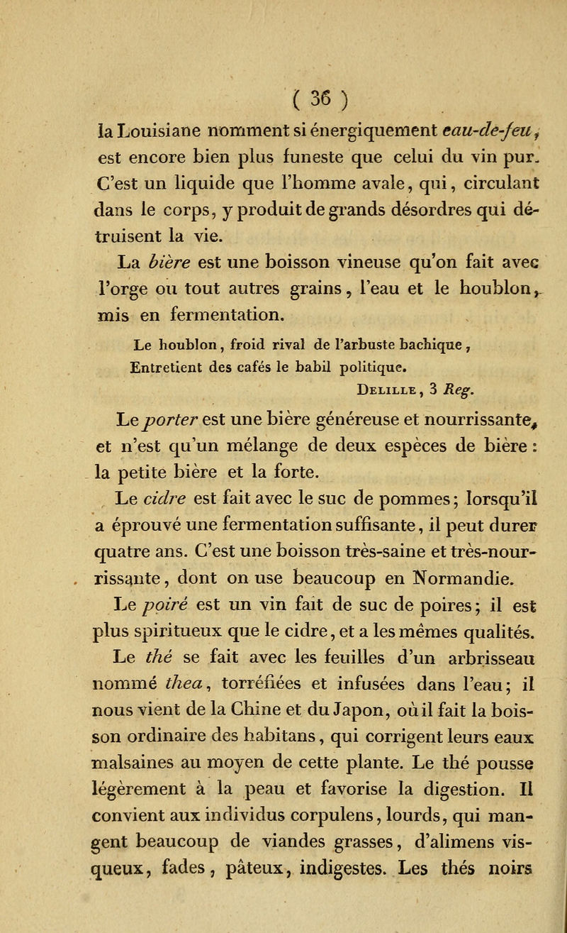la Louisiane nomment si energiquement eau-de-/euf est encore bien plus funeste que celui du vin pur. C'est un liquide que l'homme avale, qui, circulant dans le corps, y produit degrands desordresqui de- truisent la vie. La biere est une boisson vineuse qu'on fait avec 1'orge ou tout autres grains, Teau et le houblon y mis en fermentation. Le houblon, froid rival de Parbuste bachique 7 Entretient des cafes le babil politique. Delille , 3 Reg. Le porter est une biere genereuse et nourrissante, et n'est qu'un melange de deux especes de biere: la petite biere et la forte. Le cidre est fait avec le sue de pommes; Iorsqu'il a eprouve une fermentation suffisante, il peut durer quatre ans. C'est une boisson tres-saine et tres-nour- riss^nte, dont on use beaucoup en Norm an die. Le poire est un vin fait de sue de poires; il est plus spiritueux que le cidre, et a les memes qualites. Le the se fait avec les feuilles d'un arbrisseau nomme thea, torrefiees et infusees dans l'eau; il nous vient de la Chine et du Japon, ouil fait la bois- son ordinaire des habitans, qui corrigent leurs eaux malsaines au moyen de cette plante. Le the pousse legerement a la peau et favorise la digestion. II convient aux inclividus corpulens, lourds, qui man- gent beaucoup de viandes grasses, d'alimens vis- queux, fades, pateux, indigestes. Les thes noirs